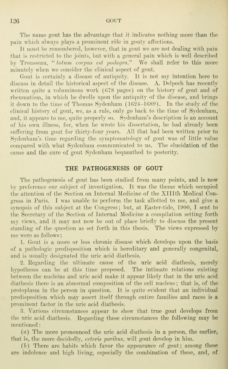 The name gout has the advantage that it indicates nothing more than the pain which always plays a prominent role in gouty affections. It must be remembered, however, that in gout we are not dealing with pain that is restricted to the joints, but with a general pain which is well described by Trousseau,  totum corpus est podagra. We shall refer to this more minutely when we consider the clinical aspect of gout. Gout is certainly a disease of antiquity. It is not my intention here to discuss in detail the historical aspect of the disease. A. Delpech has recently written quite a voluminous work (678 pages) on the history of gout and of rheumatism, in which he dwells upon the antiquity of the disease, and brings it down to the time of Thomas Sydenham (1624—1089). In the study of the clinical history of gout, we, as a rule, only go back to the time of Sydenham, and, it appears to me, quite properly so. Sydenham's description is an account of his own illness, for, when he wrote his dissertation, he had already been suffering from gout for thirty-four years. All that had been written prior to Sydenham's time regarding the symptomatology of gout was of little value compared with what Sydenham communicated to us. The elucidation of the cause and the cure of gout Sydenham bequeathed to posterity. THE PATHOGENESIS OF GOUT The pathogenesis of gout has been studied from many points, and is now by preference our subject of investigation. It was the theme which occupied the attention of the Section on Internal Medicine of the Xlllth Medical Con- gress in Paris. I was unable to perform the task allotted to me, and give a synopsis of this subject at the Congress; but, at Easter-tide, 1900, I sent to the Secretary of the Section of Internal Medicine a compilation setting forth my views, and it may not now be out of place briefly to discuss the present standing of the question as set forth in this thesis. The views expressed by me were as follows: 1. Gout is a more or less chronic disease which develops upon the basis of a pathologic predisposition which is hereditary and generally congenital, and is usually designated the uric acid diathesis. 2. Regarding the ultimate cause of the uric acid diathesis, merely hypotheses can be at this time proposed. The intimate relations existing between the nucleins and uric acid make it appear likely that in the uric acid diathesis there is an abnormal composition of the cell nucleus; that is, of the protoplasm in the person in question. It is quite evident that an individual predisposition which may assert itself through entire families and races is a prominent factor in the uric acid diathesis. 3. Various circumstances appear to show that true gout develops from the uric acid diathesis. Regarding these circumstances the following may be mentioned: (a) The more pronounced the uric acid diathesis in a person, the earlier, that is, the more decidedly, ceteris paribus, will gout develop in him. (b) There are habits which favor the appearance of gout; among these are indolence and high living, especially the combination of these, and, of