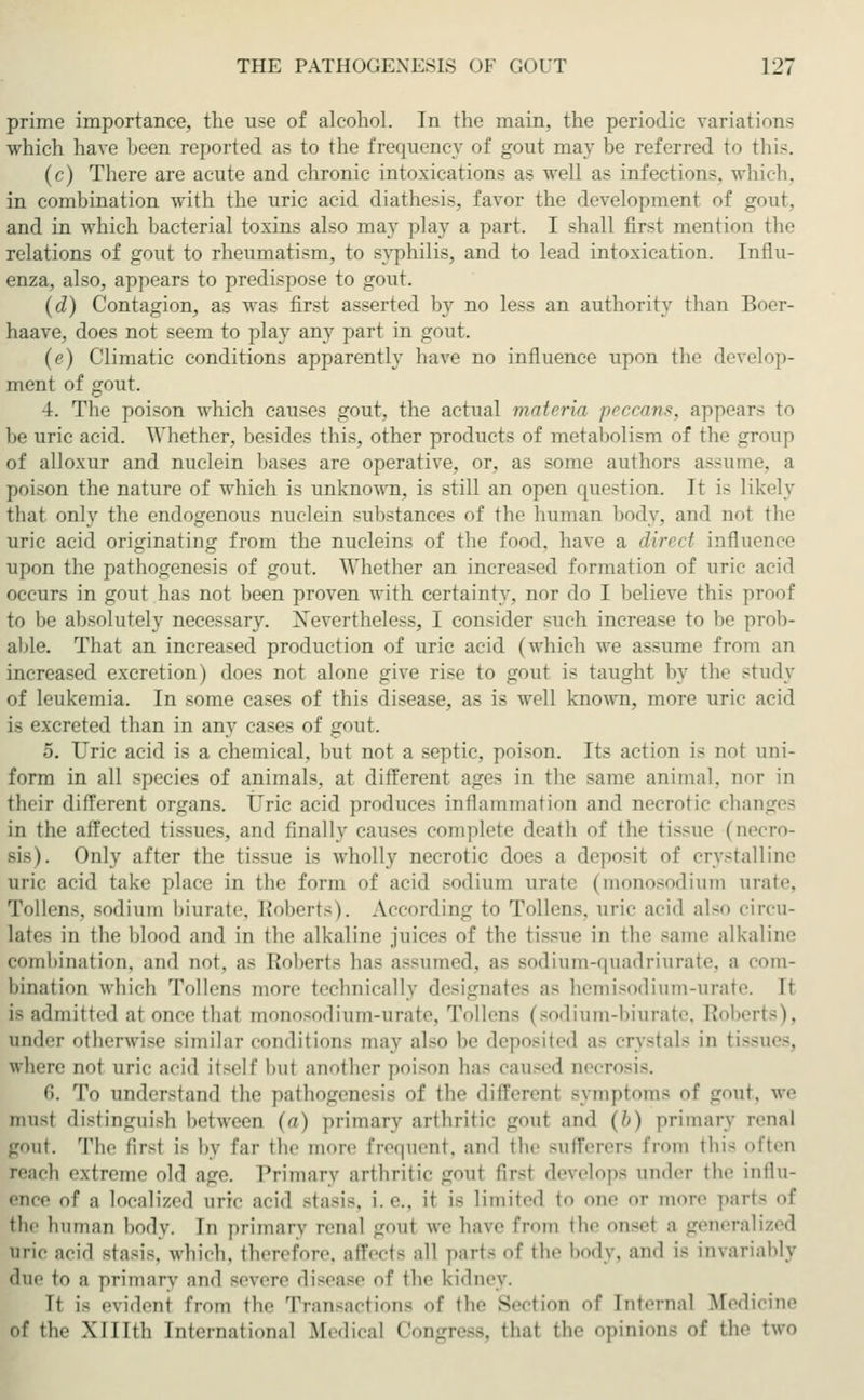 prime importance, the use of alcohol. In the main, the periodic variations which have been reported as to the frequency of gout may lie referred to this. (c) There are acute and chronic intoxications as well as infections, which, in combination with the uric acid diathesis, favor the development of gout, and in which bacterial toxins also may play a part. I shall first mention the relations of gout to rheumatism, to syphilis, and to lead intoxication. Influ- enza, also, appears to predispose to gout. (d) Contagion, as was first asserted by no less an authority than Boer- haave, does not seem to play any part in gont. (e) Climatic conditions apparently have no influence upon the develop- ment of gout. 4. The poison which causes gout, the actual materia peccans, appears to be uric acid. Whether, besides this, other products of metabolism of the group of alloxur and nuclein bases are operative, or, as some authors assume, a poison the nature of which is unknown, is still an open question. It is likely that only the endogenous nuclein substances of the human body, and not the uric acid originating from the nucleins of the food, have a direct influence upon the pathogenesis of gout. Whether an increased formation of uric acid occurs in gout has not been proven with certainty, nor do I believe this proof to be absolutely necessary. Nevertheless, I consider such increase to be prob- able. That an increased production of uric acid (which we assume from an increased excretion) does not alone give rise to gout is taught by the study of leukemia. In some cases of this disease, as is well known, more uric acid is excreted than in any cases of gout. 5. Uric acid is a chemical, but not a septic, poison. Its action is not uni- form in all species of animals, at different ages in the same animal, nor in their different organs. Uric acid produces inflammation and necrotic chai in the affected tissues, and finally causes complete death of the tissue (necro- sis). Only after the tissue is wholly necrotic does a deposit of crystalline uric acid take place in the form of acid -odium urate (monosodium urate. Tollens, sodium biurate, Robert.-). According to Tollens. uric acid also circu- lates in the blood and in the alkaline juices of the tissue in the same alkaline combination, and not. as Roberts has assumed, as sodium-quadriurate, a com- bination which Tollens more technically designates as hemisodium-urate. It i- ad mit teil at once that monosodium-urate, Tollen- (sodium-biurate, Robert-). under otherwise similar condition- may also be deposited as crystals in tissues, where not uric acid itself bui another poison has caused necrosis. 6. To understand the pathogenesis of the differenl Bymptoms of gout, we mu-t distinguish between (a) primary arthritic goul and (&) primary renal gout. The first i- by far the more frequent, and the Bufferers from this often reach extreme old age. Primary arthritic gout tir-t develops under the influ- ence of a localized uric acid -ta-i-. i.e., it is limited to one or more pari- of the human body. In primary renal gout we have from the onsel a general uric acid -ta-i-. which, therefore, affects all parts of the body, and is invariably due to a primary and severe disease of the kidney. Tt is evident fn-m the Transactions of the Section of Internal Medicine of the XI Nth Intei-national Medical Congress, that tl pinions of the two
