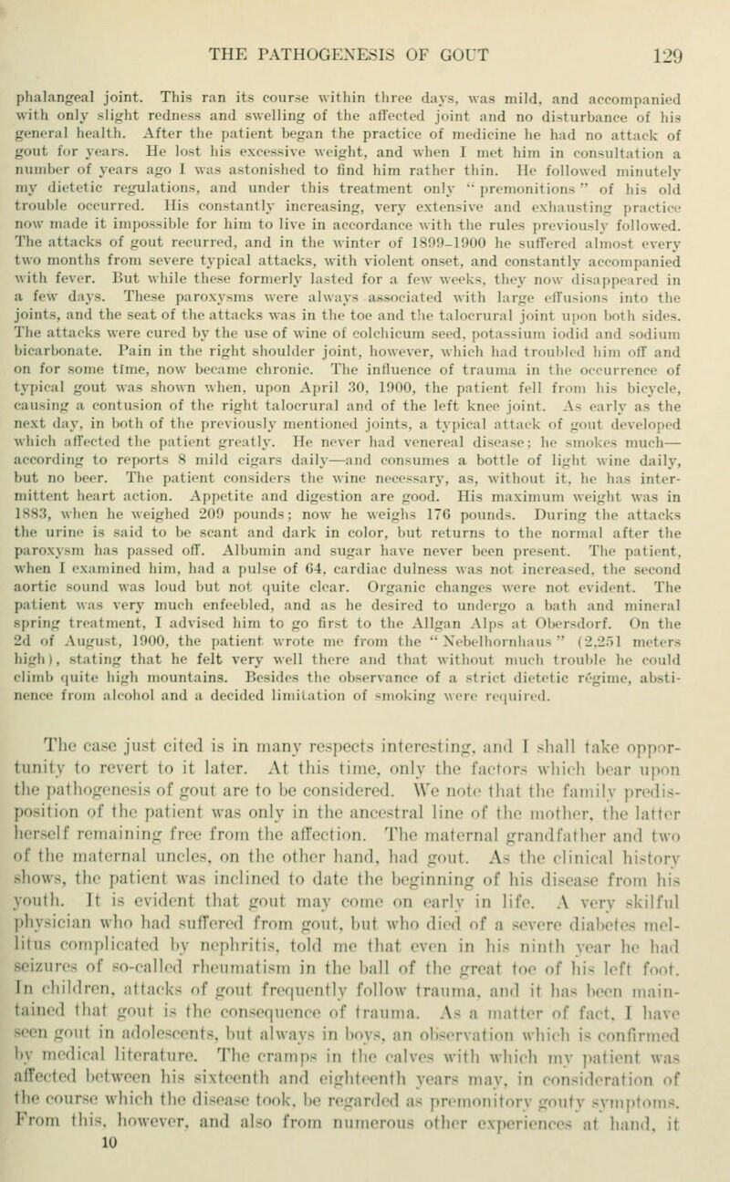 phalangeal joint. This ran its course within three days, was mild, and accompanied with only slight redness and swelling of the affected joint and no disturbance of his general health. After the patient began the practice of medicine he had no attack of gout for years. He lost his excessive weight, and when 1 met him in consultation a number of years ago I was astonished to find him rather thin. Be followed minutely my dietetic regulations, and under this treatment only premonitions of his old trouble occurred. His constantly increasing, very extensive and exhausting practice now made it impossible for him to live in accordance with the rules previously followed. The attacks of gout recurred, and in the winter of 1899-1900 he suffered almosl every two months from severe typical attacks, with violent onset, and constantly accompanied with fever. But while these formerly lasted for a few weeks, they now disappeared in a few days. These paroxysms were always associated with large effusions into the joints, and the seat of the attacks was in the toe and the talocrural joint upon both Bides. The attacks were cured by the use of wine of Colchicum seed, potassium iodid and sodium bicarbonate. Pain in the right shoulder joint, however, which had troubled him off and on for some time, now became chronic. The influence of trauma in the occurrence of typical gout was shown when, upon April 30, 1900, the patient fell from hi- bicycle, causing a contusion of the right talocrural and of the left knee joint. As early as the next day, in both of the previously mentioned joints, a typical attack of gout developed which affected the patient greatly. He never had venereal disease; he smokes much— according to report- 8 mild cigars daily—and consumes a bottle of light wine daily, but no beer. The patient considers the wine necessary, as. without it. he has inter- mittent heart action. Appetite and digestion are good. His maximum weight was in 1883, when he weighed 20!) pounds; now he weighs 17G pounds. During the alt the urine is said to be scant and dark in color, but returns to the normal after the paroxysm has passed ofT. Albumin and sugar have never been present. The patient, when I examined him, had a pulse of G4. cardiac dulness was not increased, the second aortic sound was loud but not quite clear. Organic changes were not evident. The patient was very much enfeebled, and as he desired to undergo a bath and mineral spring treatment, I advised him to go first to the Allgan Alps at Obersdorf. On the I'd of August, 1900, the patient wrote me from the Nebelhornhaus (2,251 meters high), stating that he felt very well there and that without much trouble he could climb quite high mountains. Besides the observance of a strict dietetic regime, absti- nence from alcohol and a decided limitation of smoking were required. Tin- case jusl cited is in many respects interesting, und I shall take oppor- tunity to n-vcrt to it later. At this time, only the factors which bear upon the pathogenesis of gout are to be considered. We note that the family predis- positioD of 'lie patient was only in the ancestral line of the mother, the latter herself remaining Tree from the affection. The maternal grandfather and two of the maternal uncles, on the other hand, had gout. A- the clinical history Bhows, the patient was inclined to «late the beginning of his disease from his youth. It is evident that g<>ut may come on early in life. A very skilful physician who had suffered from gout, hut who died of a severe diabetes mel- litus complicated by nephritis, told me that even in hi, ninth vear he had Beizures of so-called rheumatism in the hall <>f the great tor of hi- left foot. In children, attack- of gout frequently follow trauma, and it has Keen main- tained that gout i- the consequence of trauma. A- a matter ..!' fact. I have seen gout in adolescents, hut always in boys, an observation which i< confirmed by medical literature. The cramps in tin- calves with which my patient was affected between his sixteenth and eighteenth years mav. in consideration <<( the course which the disease took, !»■ regarded a- premonitory gouty Bymptoms. Prom tin-, however, and also from numerous other experiences at hand, it 10
