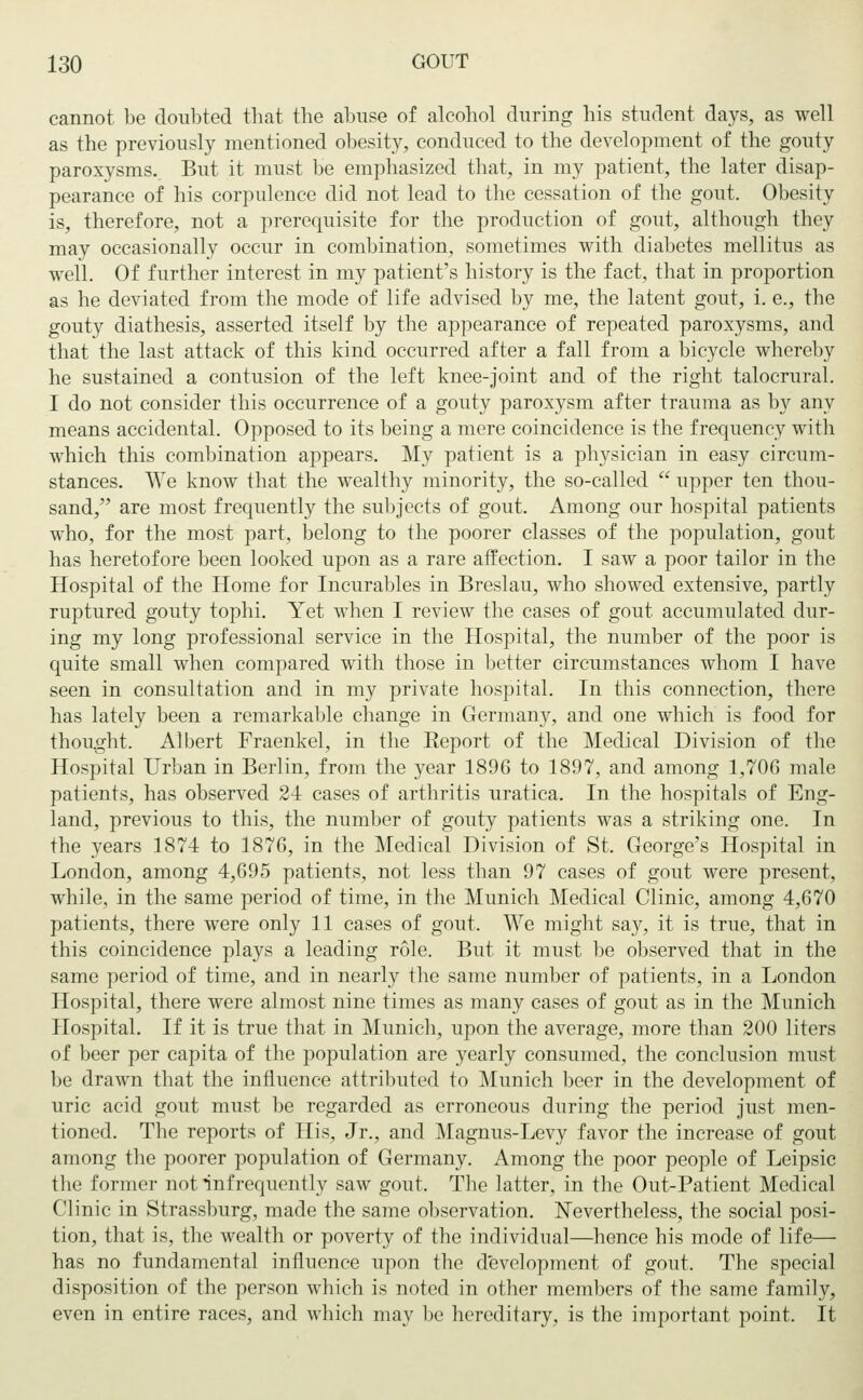 cannot be doubted that the abuse of alcohol during his student days, as well as the previously mentioned obesity, conduced to the development of the gouty paroxysms. But it must be emphasized that, in my patient, the later disap- pearance of his corpulence did not lead to the cessation of the gout. Obesity is, therefore, not a prerequisite for the production of gout, although they may occasionally occur in combination, sometimes with diabetes mellitus as well. Of further interest in my patient's history is the fact, that in proportion as he deviated from the mode of life advised by me, the latent gout, i. e., the gouty diathesis, asserted itself by the appearance of repeated paroxysms, and that the last attack of this kind occurred after a fall from a bicycle whereby he sustained a contusion of the left knee-joint and of the right talocrural. I do not consider this occurrence of a gouty paroxysm after trauma as b}r any means accidental. Opposed to its being a mere coincidence is the frequency with which this combination appears. My patient is a physician in easy circum- stances. We know that the wealthy minority, the so-called  upper ten thou- sand, are most frequently the subjects of gout. Among our hospital patients who, for the most part, belong to the poorer classes of the population, gout has heretofore been looked upon as a rare affection. I saw a poor tailor in the Hospital of the Home for Incurables in Breslau, who showed extensive, partly ruptured gouty tophi. Yet when I review the cases of gout accumulated dur- ing my long professional service in the Hospital, the number of the poor is quite small when compared with those in better circumstances whom I have seen in consultation and in my private hospital. In this connection, there has lately been a remarkable change in Germany, and one which is food for thought. Albert Fraenkel, in the Beport of the Medical Division of the Hospital Urban in Berlin, from the year 1896 to 1897, and among 1,706 male patients, has observed 24 cases of arthritis uratica. In the hospitals of Eng- land, previous to this, the number of gouty patients was a striking one. In the years 1874 to 1876, in the Medical Division of St. George's Hospital in London, among 4,695 patients, not less than 97 cases of gout were present, while, in the same period of time, in the Munich Medical Clinic, among 4,670 patients, there were only 11 cases of gout. We might say, it is true, that in this coincidence plays a leading role. But it must be observed that in the same period of time, and in nearly the same number of patients, in a London Hospital, there were almost nine times as many cases of gout as in the Munich Hospital. If it is true that in Munich, upon the average, more than 200 liters of beer per capita of the population are yearly consumed, the conclusion must be drawn that the influence attributed to Munich beer in the development of uric acid gout must be regarded as erroneous during the period just men- tioned. The reports of His, Jr., and Magnus-Levy favor the increase of gout among the poorer population of Germany. Among the poor people of Leipsic the former not infrequently saw gout. The latter, in the Out-Patient Medical Clinic in Strassburg, made the same observation. Nevertheless, the social posi- tion, that is, the wealth or poverty of the individual—hence his mode of life— has no fundamental influence upon the development of gout. The special disposition of the person which is noted in other members of the same family, even in entire races, and which may be hereditary, is the important point. It