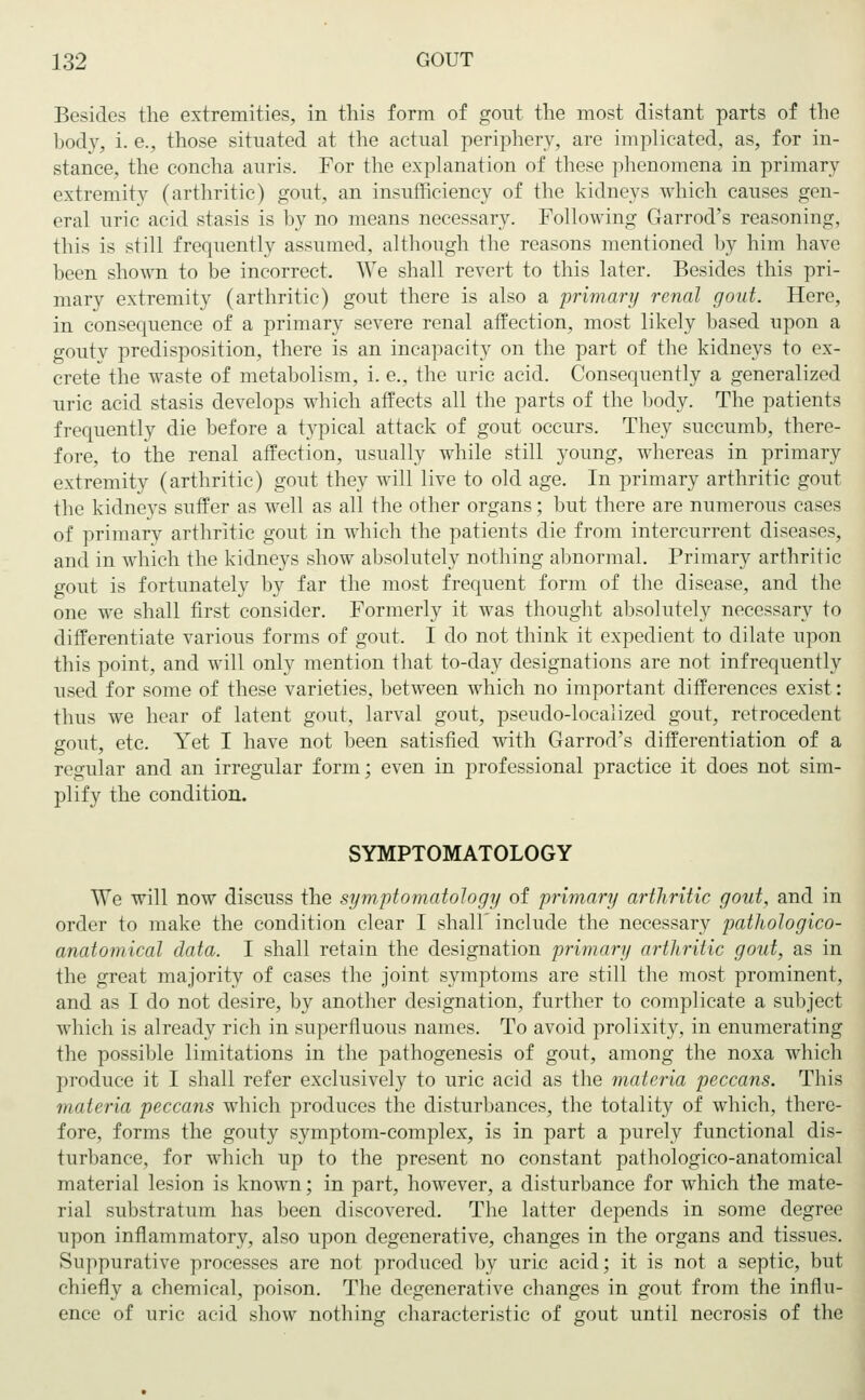 Besides the extremities, in this form of gout the most distant parts of the body, i. e., those situated at the actual periphery, are implicated, as, for in- stance, the concha auris. For the explanation of these phenomena in primary extremity (arthritic) gout, an insufficiency of the kidneys which causes gen- eral uric acid stasis is by no means necessary. Following Garrod's reasoning, this is still frequently assumed, although the reasons mentioned by him have been shown to be incorrect. We shall revert to this later. Besides this pri- mary extremity (arthritic) gout there is also a primary renal gout. Here, in consequence of a primary severe renal affection, most likely based upon a gouty predisposition, there is an incapacity on the part of the kidneys to ex- crete the waste of metabolism, i. e., the uric acid. Consequently a generalized uric acid stasis develops which affects all the parts of the body. The patients frequently die before a typical attack of gout occurs. They succumb, there- fore, to the renal affection, usually while still young, whereas in primary extremity (arthritic) gout they will live to old age. In primary arthritic gout the kidneys suffer as well as all the other organs; but there are numerous cases of primary arthritic gout in which the patients die from intercurrent diseases, and in which the kidneys show absolutely nothing abnormal. Primary arthritic gout is fortunately by far the most frequent form of the disease, and the one we shall first consider. Formerly it was thought absolutely necessary to differentiate various forms of gout, I do not think it expedient to dilate upon this point, and will only mention that to-day designations are not infrequently used for some of these varieties, between which no important differences exist: thus we hear of latent gout, larval gout, pseudo-localized gout, retrocedent gout, etc. Yet I have not been satisfied with Garrod's differentiation of a regular and an irregular form; even in professional practice it does not sim- plify the condition. SYMPTOMATOLOGY We will now discuss the symptomatology of primary arthritic gout, and in order to make the condition clear I shall include the necessary pathologico- anatomical data. I shall retain the designation primary arthritic gout, as in the great majority of cases the joint symptoms are still the most prominent, and as I do not desire, by another designation, further to complicate a subject which is already rich in superfluous names. To avoid prolixity, in enumerating the possible limitations in the pathogenesis of gout, among the noxa which produce it I shall refer exclusively to uric acid as the materia peccans. This materia peccans which produces the disturbances, the totality of which, there- fore, forms the gouty symptom-complex, is in part a purely functional dis- turbance, for which up to the present no constant pathologico-anatomical material lesion is known; in part, however, a disturbance for which the mate- rial substratum has been discovered. The latter depends in some degree upon inflammatory, also upon degenerative, changes in the organs and tissues. Suppurative processes are not produced by uric acid; it is not a septic, but chiefly a chemical, poison. The degenerative changes in gout from the influ- ence of uric acid show nothing characteristic of gout until necrosis of the
