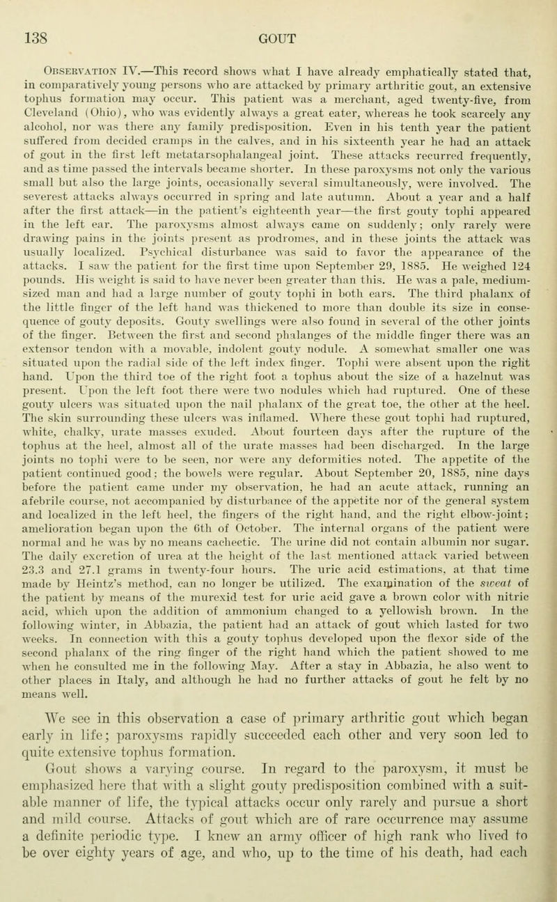 Observation IV.—This record shows what I have already emphatically stated that, in comparatively young persons who are attacked by primary arthritic gout, an extensive tophus formation may occur. This patient was a merchant, aged twenty-five, from Cleveland (Ohio), who was evidently always a great eater, whereas he took scarcely any alcohol, nor was there any family predisposition. Even in his tenth year the patient suffered from decided cramps in the calves, and in his sixteenth year he had an attack of gout in the first left metatarsophalangeal joint. These attacks recurred frequently, and as time passed the intervals became shorter. In these paroxysms not only the various small but also the large joints, occasionally several simultaneously, were involved. The severest attacks always occurred in spring and late autumn. About a year and a half after the first attack—in the patient's eighteenth year—the first gouty tophi appeared in the left ear. The paroxysms almost always came on suddenly; only rarely were drawing pains in the joints present as prodromes, and in these joints the attack was usually localized. Psychical disturbance was said to favor the appearance of the attacks. I saw the patient for the first time upon September 29, 1S85. He weighed 124 pounds. His weight is said to have never been greater than this. He was a pale, medium- sized man and had a large number of gouty tophi in both ears. The third phalanx of the little finger of the left hand was thickened to more than double its size in conse- quence of gouty deposits. Gouty swellings were also found in several of the other joints of the finger. Between the first and second phalanges of the middle finger there was an extensor tendon with a movable, indolent gouty nodule. A somewhat smaller one was situated upon the radial side of the left index finger. Tophi were absent upon the right hand. Upon the third toe of the right foot a tophus about the size of a hazelnut was present. Upon the left foot there were two nodules which had ruptured. One of these gouty ulcers was situated upon the nail phalanx of the great toe, the other at the heel. The skin surrounding these ulcers was inflamed. Where these gout tophi had ruptured, white, chalky, urate masses exuded. About fourteen days after the rupture of the tophus at the heel, almost all of the urate masses had been discharged. In the large joints no tophi were to be seen, nor were any deformities noted. The appetite of the patient continued good; the bowels were regular. About September 20, 1885, nine days before the patient came under my observation, he had an acute attack, running an afebrile course, not accompanied by disturbance of the appetite nor of the general system and localized in the left heel, the fingers of the right hand, and the right elbow-joint; amelioration began upon the 6th of October. The internal organs of the patient were normal and he was by no means cachectic. The urine did not contain albumin nor sugar. The daily excretion of urea at the height of the last mentioned attack varied between 23.3 and 27.1 grams in twenty-four hours. The uric acid estimations, at that time made by Heintz's method, can no longer be utilized. The examination of the sweat of the patient by means of the murexid test for uric acid gave a brown color with nitric acid, which upon the addition of ammonium changed to a yellowish brown. In the following winter, in Abbazia, the patient had an attack of gout which lasted for two weeks. In connection with this a gouty tophus developed upon the flexor side of the second phalanx of the ring finger of the right hand which the patient showed to me when he consulted me in the following May. After a stay in Abbazia, he also went to other places in Italy, and although he had no further attacks of gout he felt by no means well. We see in this observation a case of primary arthritic gout which began early in life; paroxysms rapidly succeeded each other and very soon led to quite extensive tophus formation. Gout shows a varying course. In regard to the paroxysm, it must be emphasized here that with a slight gouty predisposition combined with a suit- able manner of life, the typical attacks occur only rarely and pursue a short and mild course. Attacks of gout which are of rare occurrence may assume a definite periodic type. I knew an army officer of high rank who lived to be over eighty years of age, and who, up to the time of his death, had each