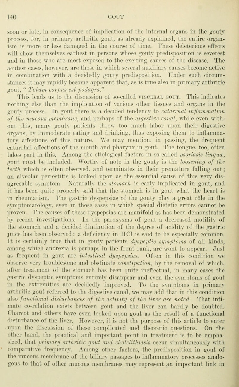 soon or late, in consequence of implication of the internal organs in the gouty process, for, in primary arthritic gout, as already explained, the entire organ- ism is more or less damaged in the course of time. These deleterious effects will show themselves earliest in persons whose gouty predisposition is severest and in those who are most exposed to the exciting causes of the disease. The acutest cases, however, are those in which several auxiliary causes become active in combination with a decidedly gouty predisposition. Under such circum- stances it may rapidly become apparent that, as is true also in primary arthritic gout,  Totum corpus est podagra, This leads us to the discussion of so-called visceral gout. This indicates nothing else than the implication of various other tissues and organs in the gouty process. In gout there is a decided tendency to catarrhal inflammation of the mucous membrane, and perhaps of the digestive canal, while even with- out this, many gouty patients throw too much labor upon their digestive organs, by immoderate eating and drinking, thus exposing them to inflamma- tory affections of this nature. We may mention, in passing, the frequent catarrhal affections of the mouth and pharynx in gout. The tongue, too, often take- part in this. Among the etiological factors in so-called psoriasis lingua', gout must be included. Worthy of note in the gouty is the loosening of the teeth which is often observed, and terminates in their premature falling out; an alveolar periostitis is looked upon as the essential cause of this very dis- agreeable symptom. Naturally the stomach is early implicated in gout, and it has been quite properly said that the stomach is in gout what the heart is in rheumatism. The gastric dyspepsias of the gouty play a great role in tbe symptomatology, even in those cases in which special dietetic errors cannot be proven. The causes of these dyspepsias are manifold as has been demonstrated by recent investigations. In the paroxysms of gout a decreased motility of the stomach and a decided diminution of the degree of acidity of the gastric juice has been observed; a deficiency in HCl is said to be especially common. It is certainly true that in gouty patients dyspeptic symptoms of all kinds, among which anorexia is perhaps in the front rank, are wont to appear. Just as frequent in gout are intestinal dyspepsias. Often in this condition we observe very troublesome and obstinate constipation, by the removal of which, after treatment of the stomach has been quite ineffectual, in many cases the gastric dyspeptic symptoms entirely disappear and even the symptoms of gout in the extremities are decidedly improved. To the symptoms in primary arthritic gout referred to the digestive canal, we may add that in this condition also functional disturbances of the activity of the liver are noted. That inti- mate co-relation exists between gout and the liver can hardly be doubted. Charcot and others have even looked upon gout as the result of a functional disturbance of the liver. However, it is not the purpose of this article to enter upon the discussion of these complicated and theoretic questions. On the other hand, the practical and important point in treatment is to be empha- sized, that primary arthritic goal and cholelithiasis occur simultaneously with comparative frequency. Among other factors, the predisposition in gout of the mucous membrane of the biliary passages to inflammatory processes analo- gous to that of other mucous membranes may represent an important link in