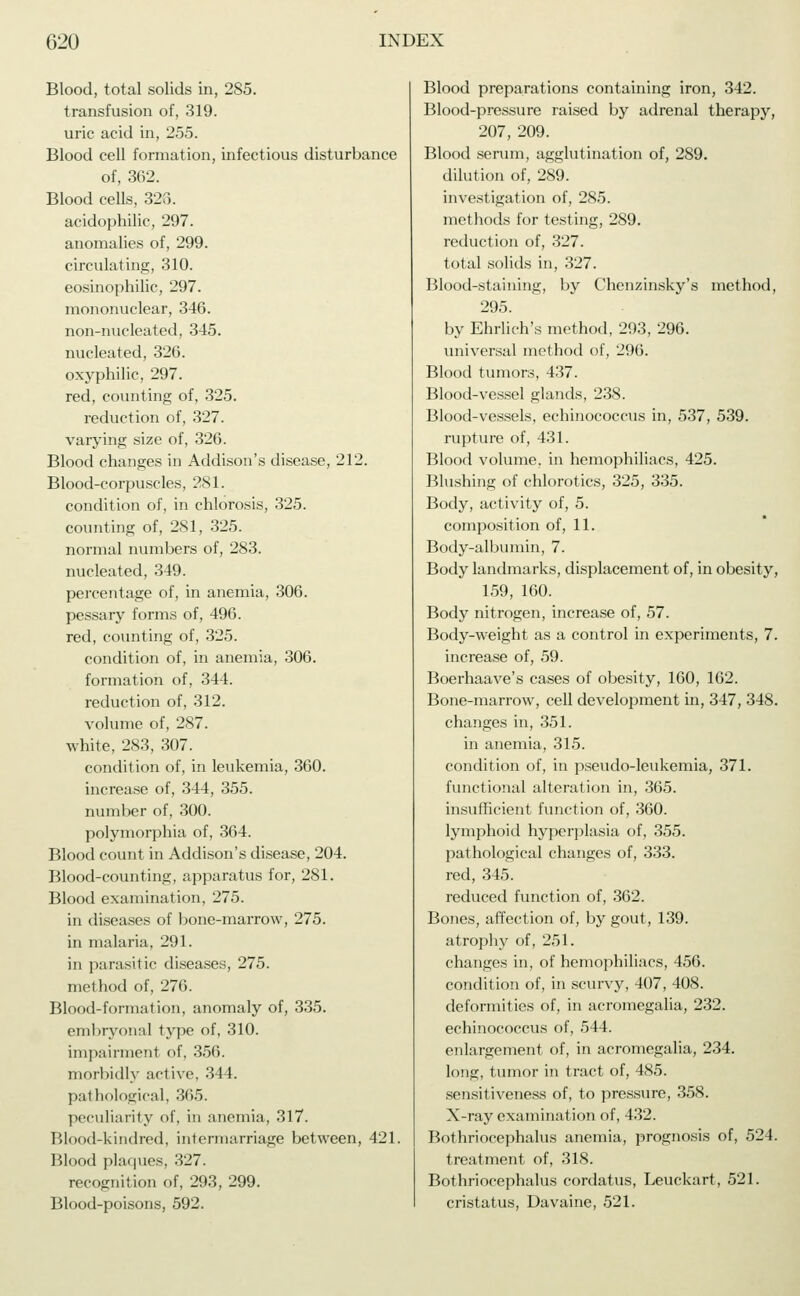 Blood, total solids in, 285. transfusion of, 319. uric acid in, 255. Blood cell formation, infectious disturbance of, 362. Blood cells, 323. acidophilic, 297. anomalies of, 299. circulating, 310. eosinophilic, 297. mononuclear, 346. non-nucleated, 345. nucleated, 326. oxyphilic, 297. red, counting of, 325. reduction of, 327. varying size of, 326. Blood changes in Addison's disease, 212. Blood-corpuscles, 281. condition of, in chlorosis, 325. counting of, 281, 325. normal numbers of, 283. nucleated, 349. percentage of, in anemia, 306. pessary forms of, 496. red, counting of, 325. condition of, in anemia, 306. formation of, 344. reduction of, 312. volume of, 287. white, 283, 307. condition of, in leukemia, 360. increase of, 344, 355. number of, 300. polymorphia of, 364. Blood count in Addison's disease, 204. Blood-counting, apparatus for, 281. Blood examination, 275. in diseases of bone-marrow, 275. in malaria, 291. in parasitic diseases, 275. method of, 276. Blood-formation, anomaly of, 335. embryonal type of, 310. impairment of, 356. morbidly active, 344. pathological, 365. peculiarity of, in anemia, 317. Blood-kindred, intermarriage between, 421. Blood plaques, 327. recognition of, 293, 299. Blood-poisons, 592. Blood preparations containing iron, 342. Blood-pressure raised by adrenal therapy, 207, 209. Blood serum, agglutination of, 289. dilution of, 289. investigation of, 285. methods for testing, 289. reduction of, 327. total solids in, 327. Blood-staining, by Chenzinsky's method, 295. by Ehrlich's method, 293, 296. universal method of, 296. Blood tumors, 437. Blood-vessel glands, 238. Blood-vessels, echinococcus in, 537, 539. rupture of, 431. Blood volume, in hemophiliacs, 425. Blushing of chlorotics, 325, 335. Body, activity of, 5. composition of, 11. Body-albumin, 7. Body landmarks, displacement of, in obesity, 159, 160. Body nitrogen, increase of, 57. Body-weight as a control in experiments, 7. increase of, 59. Boerhaave's cases of obesity, 160, 162. Bone-marrow, cell development in, 347, 348. changes in, 351. in anemia, 315. condition of, in pseudo-leukemia, 371. functional alteration in, 365. insufficient function of, 360. lymphoid hyperplasia of, 355. pathological changes of, 333. red, 345. reduced function of, 362. Bones, affection of, by gout, 139. atrophy of, 251. changes in, of hemophiliacs, 456. condition of, in scurvy, 407, 408. deformities of, in acromegalia, 232. echinococcus of, 544. enlargement of, in acromegalia, 234. long, tumor in tract of, 485. sensitiveness of, to pressure, 358. X-ray examination of, 432. Bothriocephalic anemia, prognosis of, 524. treatment of, 318. Bothriocephalus cordatus, Leuckart, 521. cristatus, Davaine, 521.