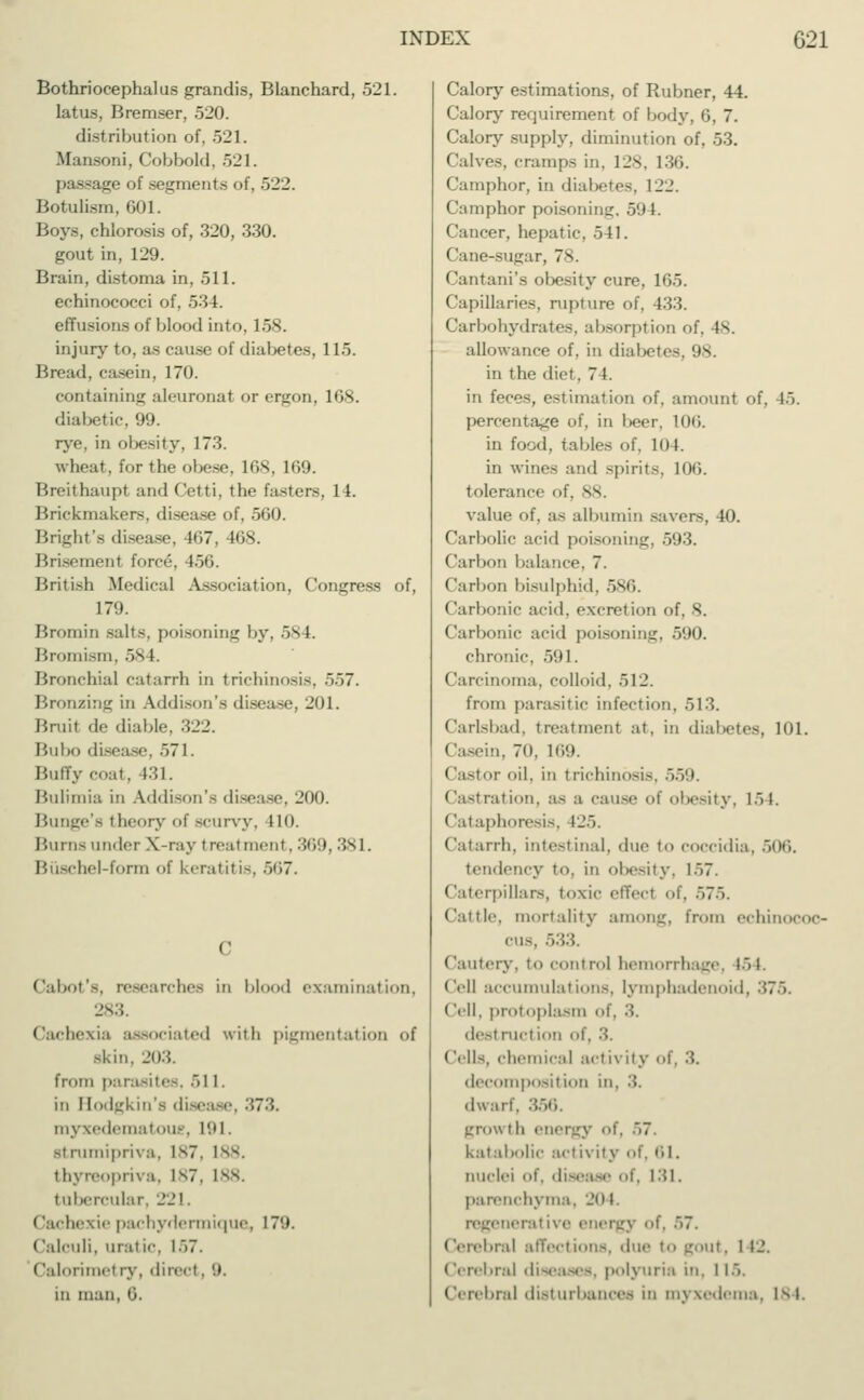 Bothriocephalus grandis, Blanchard, 521. latus, Bremser, 520. distribution of, 521. Mansoni, Cobbold, 521. passage of segments of, 522. Botulism, 601. Boys, chlorosis of, 320, 330. gout in, 129. Brain, distoma in, 511. eehinococci of, 534. effusions of blood into, 158. injury to, as cause of diabetes, 115. Bread, casein, 170. containing aleuronat or ergon, 168. diabetic, 99. rye, in obesity, 173. wheat, for the obese, 168, 169. Breithaupl and Cetti, the fastens, 14. Brickmakers, disease of, 560. Bright's disease, lt>7. 168. Brisemenl fore6, 156. British Medical Association, Congress of, 179. Bromin salts, poisoning by, 584. Bromism, 58 L Bronchial catarrh in trichinosis, 557. Bronzing in Addison's disease, 201. Bruit de diable, 322. Bui)«» disease, 571. Buffy coat. 431. Bulimia in Addison's disease, 200. Bunge'a theory of Bcurvy, IL0. Burns under X-ray treatment, 369, 381. Büschel-form of keratitis, 567. Cabot's, researches in blood examination, 283. Cachexia associated with pigmentation of skin. 203. from parasites, 511. in Bodgkin'a disease, 373. myxedematous, L91, -i rumipriva, I s7. 188. thyreopriva, 187, 188. tubercular, 221. Cachexie pachydermique, 179. Calculi, uratic, i>7. Calorimel ry, dired. 9. in man, 6. Calory estimations, of Rubner, 44. Calory requirement of body, 6, 7. Calory supply, diminution of, 53. Calves, cramps in. 128, 136. Camphor, in diabetes. 122. Camphor poisoning, 59 I Cancer, hepatic, oil. Cane-sugar, 78. Cantani's obesity cure, 165. Capillaries, rupture of, 433. Carbohydrates, absorption of, 48. allowance of, in diabetes, 98. in the diet, 7 1. in feces, estimation of, amount of, 15. percentage of, in beer, 106. in food, tal.les of, 10 I. in wines and spirits, 106. tolerance of, 88. value of, as albumin savers, 40. Carbolic acid poisoning, 593. ('ail>on balance, 7. Carbon bisulphid, 586. Carbonic acid, excretion of. S. Carbonic acid poisoning, 590. chronic, 591. Carcinoma, colloid, 512. from parasitic infection, 513. Carlsbad, treatment at, in diabetes, 101. Casein, 70, 169. I lastor oil, in trichinosis, 559. Castration, a- a cause of obesity, 1Ö1. Cataphoresis, 125. Catarrh, intestinal, due to coccidia, our,. tendency to. in obesity, 1>7. (laterpillars, toxic effect of, 575. Cattle, mortality among, from echinocoo- cus, 533. Cautery, to control hemorrhage, 154. Cell accumulations, lymphadenoid, ('ell. protoplasm of, 3. desl rucl ion ol ('ells, chemical activity of, 3. decomposition in, 3. dwarf. 356. grow t h energy of. :,~. katabolic act ivity of. 61. nuclei of. disease of. [31. parenchyma, 201. regeneral ive energy of. 57. Cerebral affections, due to gout, 1 12. Cerebral diseases, polyuria in. 115. Cerebral disturbances in myxedema. 184.