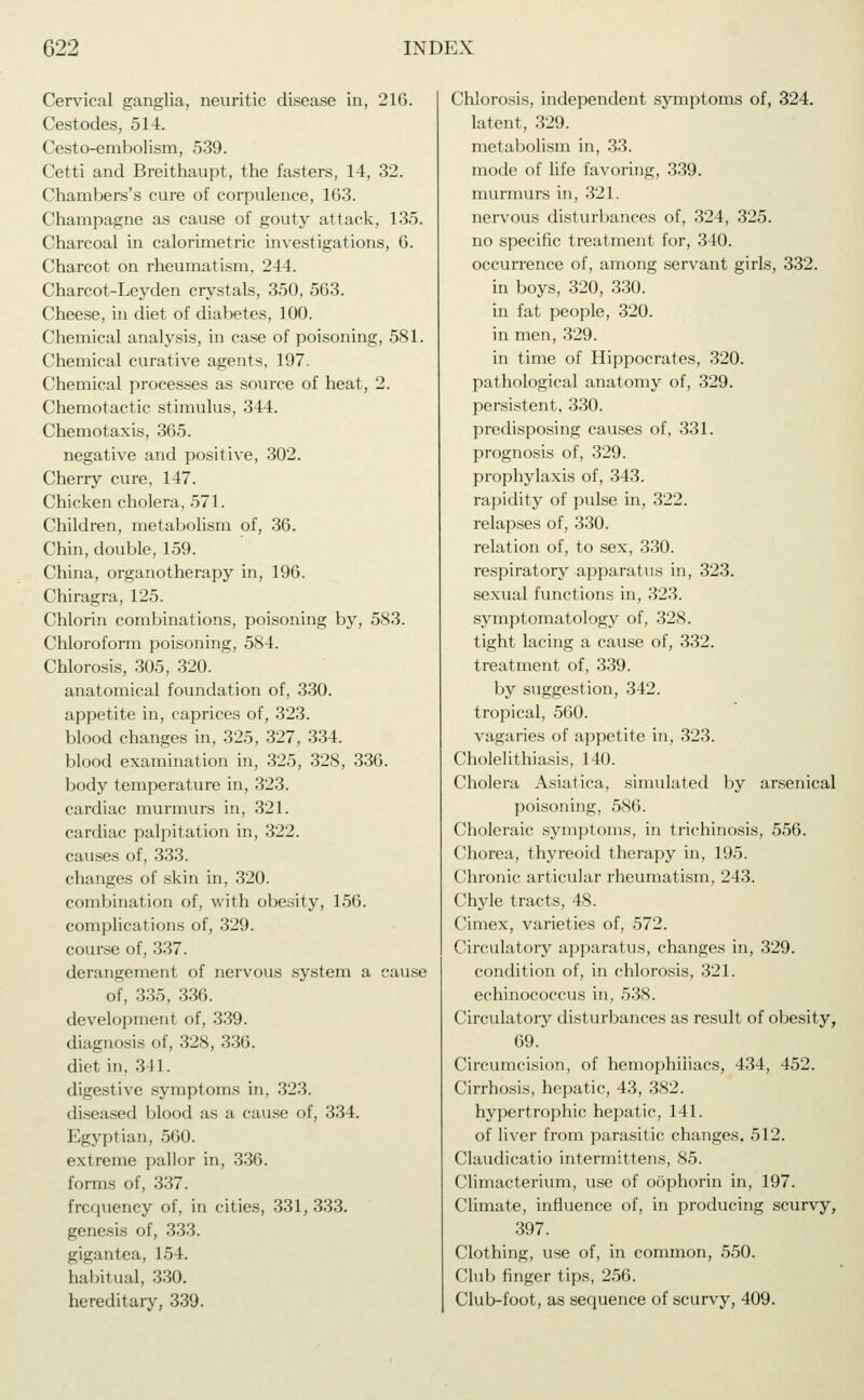 Cervical ganglia, neuritic disease in, 216. Cestodes, 514. Cesto-embolism, 539. Cetti and Breithaupt, the fasters, 14, 32. Chambers's cure of corpulence, 163. Champagne as cause of gouty attack, 135. Charcoal in calorimetric investigations, 6. Charcot on rheumatism. 244. Charcot-Leyden crystals, 350, 563. Cheese, in diet of diabetes, 100. Chemical analysis, in case of poisoning, 581. Chemical curative agents, 197. Chemical processes as source of heat, 2. Chemotactic stimulus, 344. Chemotaxis, 365. negative and positive, 302. Cherry cure, 147. Chicken cholera, 571. Children, metabolism of, 36. Chin, double, 159. China, organotherapy in, 196. Chiragra, 125. Chlorin combinations, poisoning by, 583. Chloroform poisoning, 584. Chlorosis, 305, 320. anatomical foundation of, 330. appetite in, caprices of, 323. blood changes in, 325, 327, 334. blood examination in, 325, 328, 336. body temperature in, 323. cardiac murmurs in, 321. cardiac palpitation in, 322. causes of, 333. changes of skin in, 320. combination of, with obesity, 156. complications of, 329. course of, 337. derangement of nervous system a cause of, 335, 336. development of, 339. diagnosis of, 328, 336. diet in. 311. digestive symptoms in, 323. diseased blood as a cause of, 334. Egyptian, 560. extreme pallor in, 336. forms of, 337. frequency of, in cities, 331, 333. genesis of, 333. gigantea, 154. habitual, 330. hereditary, 339. Chlorosis, independent symptoms of, 324. latent, 329. metabolism in, 33. mode of life favoring, 339. murmurs in, 321. nervous disturbances of, 324, 325. no specific treatment for, 340. occurrence of, among servant girls, 332. in boys, 320, 330. in fat people, 320. in men, 329. in time of Hippocrates, 320. pathological anatomy of, 329. persistent, 330. predisposing causes of, 331. prognosis of, 329. prophylaxis of, 343. rapidity of pulse in, 322. relapses of, 330. relation of, to sex, 330. respiratory apparatus in, 323. sexual functions in, 323. symptomatology of, 328. tight lacing a cause of, 332. treatment of, 339. by suggestion, 342. tropical, 560. vagaries of appetite in, 323. Cholelithiasis, 140. Cholera Asiatica, simulated by arsenical poisoning, 586. Choleraic symptoms, in trichinosis, 556. Chorea, thyreoid therapy in, 195. Chronic articular rheumatism, 243. Chyle tracts, 48. Cimex, varieties of, 572. Circulatory apparatus, changes in, 329. condition of, in chlorosis, 321. echinococcus in, 538. Circulatory disturbances as result of obesity, 69. Circumcision, of hemophiliacs, 434, 452. Cirrhosis, hepatic, 43, 382. hypertrophic hepatic, 141. of liver from parasitic changes. 512. Claudicatio intermittens, 85. Climacterium, use of oöphorin in, 197. Climate, influence of, in producing scurvy, 397. Clothing, use of, in common, 550. Club finger tips, 256. Club-foot, as sequence of scurvy, 409.