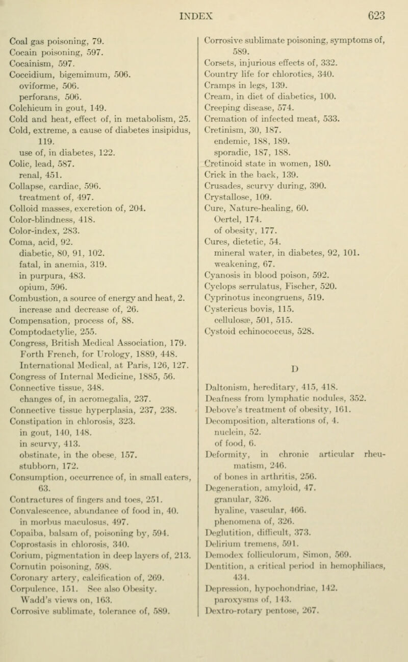 Coal gas poisoning, 79. Cocain poisoning, 597. Cocainism, 597. Coccidium, bigernimum, 506. oviforme, 506. perforans, 506. Colchicum in gout, 149. Cold and heat, effect of, in metabolism, 25. Cold, extreme, a cause of diabetes insipidus, 119. use of, in diabetes, 122. Colic, lead, 587. renal, 451. Collapse, cardiac, 596. treatment of, 497. Colloid masses, excretion of, 204. Color-blindness, 418. Color-index, 283. Coma, acid, 92. diabetic, 80, 91, 102. fatal, in anemia, 319. in purpura, 483. opium, 596. Combustion, a source of energy and heat, 2. increase and decrease of, 26. Compensation, process of, 88. Comptodact v 1 ii ■, '_'.V>. Congress, British Medical Association, 179. Forth French, for Urology, 1889, lis. International .Medical, at Pari-, 126, 127. Congress of Interna] Medicine, lss.j. 50. Connective tissue, 3 18. changes of, in acromegalia, -'-',7. Connective tissue hyperplasia, 237, 238. Constipation in chlorosis, 323. in gout, 1 in. 1 is. in scurvy, 113. obstinate, in the obese; 157. stubborn, 172. Consumption, occurrence of, in small eater-, 63. <lonlracturee of fingers and toes, 251. Convalescence, abundance of food in, in. in morbus maculosus, 197. Copaiba, balsam of, poisoning by, 594. (ioprostasis in chlorosis, 310. Corium, pigmentation in deep layers of, 213. Cornutin poisoning, 598. Coronary artery, calcification of, 269 Corpulence, 151. See also Obesity. \\ add'- \ iews '>n. 163. Corrosive Bublimate, tolerance of, 589. Corrosive sublimate poisoning, symptoms of, 589. Corsets, injurious effects of, 332. Country life for chlorotics, 340. Cramps in legs, 139. Cream, in diet of diabetics, 100. Creeping disease. 57 L Cremation of infected meat, 533. (Iretinism, 30, 187. endemic, 188, 189. sporadic, 187, 188. Cretinoid state in women, 180. Crick in the back, 139. Crusades, scurvy during, 390. Crystallose, 109. Cure, Nature-healing, 60. Oertel, 174. of obesity, 177. Cures, dietetic 5 1. mineral water, in diabetes, 92, 101. weakening, 67. Cyanosis in blood poison, 592. Cyclops serrulatus. bischer. .>_'<). Cyprinotus mcongruens, 519. ('ystericus bovis, 1 15. cellulosae, 501. 515. Cystoid echinococcus, 528. D Daltonism, hereditary, 1l>. 1 is. Deafness from lymphatic nodules. 352. Debove's treatmenl of obesity. 161. I decomposition, alterations of, 1. nuclein, 52. Of food, fi. Deformity, in chronic articular rheu- matism, 2 Hi. of bones in arthritis, 256. I Regeneration, amyloid, 17. granular, 326. hyaline, vascular, 166. phenomena of, 326. Deglutition, difficult, 373. I»elirium tremens, 591. Itemodex folliculorum, Simon. Dentition, a critical period in hemophiliacs, 134. ion, hypochondriac, 1 I-'- par<>\\ -m- of, 143. I »extra rotary pentose, 267.