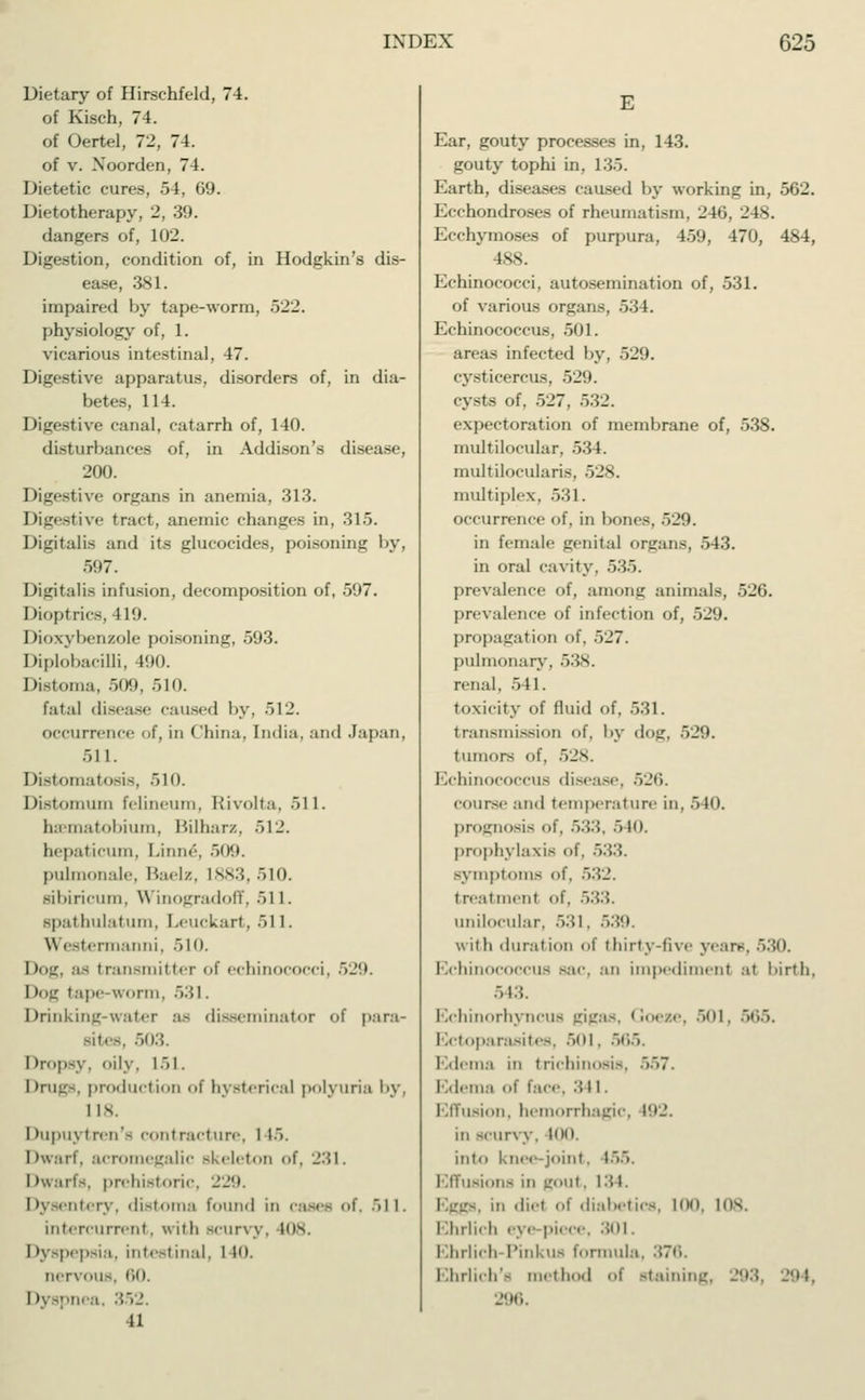 Dietary of Hirschfeld, 74. of Kisch, 74. of Oertel, 72, 74. of v. Xoorden, 74. Dietetic cures, 54, 69. Dietotherapy, 2, 39. dangers of, 102. Digestion, condition of, in Hodgkin's dis- ease, 381. impaired by tape-worm, 522. physiology of, 1. vicarious intestinal, 47. Digestive apparatus, disorders of, in dia- betes, 114. Digestive canal, catarrh of, 140. disturbances of, in Addison's disease, 200. Digestive organs in anemia. 313. Digestive tract, anemic changes in. 315. Digitalis and its glucocides, poisoning by, 597. Digitalis infusion, decomposition of, 597. Dioptrics, 419. Dioxybenzole poisoning, 593. Diplobacilli, 190. Distoma, 509, 510. fatal disease caused by, 512. occurrence of, in China, India, and Japan, 511. Distomatosis, 510. Distomum felineum, Rivolta, 511. haematobium, Bilharz, 512. hepaticum, Linne, 509. pulmonale, Baelz, 1883, 510. mbiricum, Winogradoff, 511. spathulatum, Leuckart, 511. \\ estermanni, 510. Dog, as transmitter of echinococci, ~>'-). Dog tape-worm, >:;i. Drinking-water a- disseminator <>f para- sites, 503. Dropsy, oily, 151. I (rugs, product ion of hysterical polyuria by, I is. Ihipuyireu'- contracture, I 15. Dwarf, acromegalic skeleton of, 231. Dwarfs, prehistoric, 229. Dysentery, distoma found in cases <>f. 511. intercurrent, with scurvy, 108 I dyspepsia, intestinal, I 10. nervous, no. I dyspnea, 352. 41 E Ear, gouty processes in, 143. gouty tophi in, 135. Earth, diseases caused by working in, 562. Ecchondroses of rheumatism, 246, 248. Ecchymoses of purpura, 459, 470, 484, 488. Echinococci, autosemination of, 531. of various organs, 534. Echinococcus, 501. areas infected by, 529. Cysticercus, 529. cysts of, 527, 532. expectoration of membrane of, 538. multilocular, 534. multilocularis, 528. multiplex, 531. occurrence of, in bones, 529. in female genital organs, 543. in oral cavity, 535. prevalence of, among animals, 526. prevalence of infection of, 529. propagation of. 527. pulmonary. 538. renal, 541. toxicity of fluid of, 531. transmission of. by «lo<_r. 529. tumors of, 528. EchinOCOCCUS disease, 52**>. course and temperature in, 540. prognosis of. .>:;::. 540. prophylaxis of. .>.;:; symptoms of. 532. treatment of. 533. unilocular. 531. 539, with duration of thirty-five years, 530. Echinococcus sac, an impediment at birth, 543. Echinorhyncus gigas, Goese, 501, 565. Ectoparasites, 501. 565. Edema in trichinosis, 557. Edema of face. ., 1 1 . Effusion, hemorrhagic, 192. in scurvy, WO, into knee-joint. 155. Effusions in L'out, 134. ! m diel of diabetics, 100, 108. I Ihrlicfa ' \ e pit ce, 301. Ehrlich-Pinkus formula. 376. Ehrlich'« method of staining, 298, 294, 296.