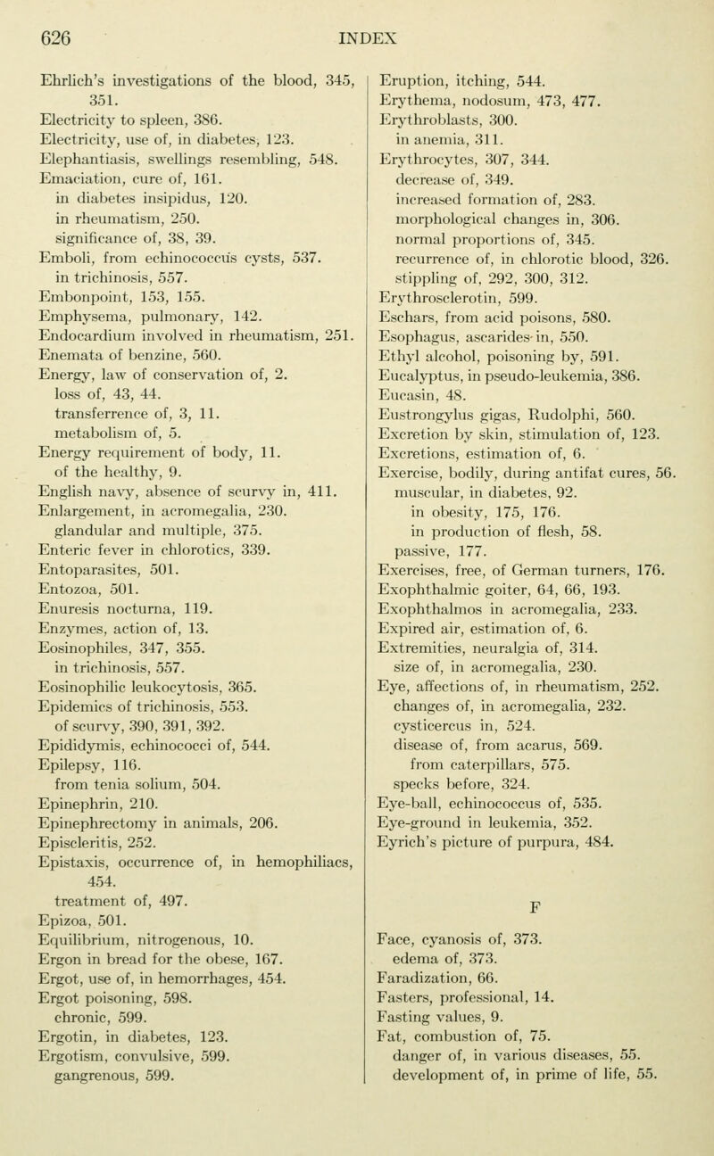 Ehrlich's investigations of the blood, 345, 351. Electricity to spleen, 386. Electricity, use of, in diabetes, 123. Elephantiasis, swellings resembling, 548. Emaciation, cure of, 161. in diabetes insipidus, 120. in rheumatism, 250. significance of, 38, 39. Emboli, from echinococcus cysts, 537. in trichinosis, 557. Embonpoint, 153, 155. Emphysema, pulmonary, 142. Endocardium involved in rheumatism, 251. Enemata of benzine, 560. Energy, law of conservation of, 2. loss of, 43, 44. transferrence of, 3, 11. metabolism of, 5. Energy requirement of body, 11. of the healthy, 9. English navy, absence of scurvy in, 411. Enlargement, in acromegalia, 230. glandular and multiple, 375. Enteric fever in chlorotics, 339. Entoparasites, 501. Entozoa, 501. Enuresis nocturna, 119. Enzymes, action of, 13. Eosinophiles, 347, 355. in trichinosis, 557. Eosinophilic leukocytosis, 365. Epidemics of trichinosis, 553. of scurvy, 390, 391,392. Epididymis, echinococci of, 544. Epilepsy, 116. from tenia solium, 504. Epinephrin, 210. Epinephrectomy in animals, 206. Episcleritis, 252. Epistaxis, occurrence of, in hemophiliacs, 454. treatment of, 497. Epizoa, 501. Equilibrium, nitrogenous, 10. Ergon in bread for the obese, 167. Ergot, use of, in hemorrhages, 454. Ergot poisoning, 598. chronic, 599. Ergotin, in diabetes, 123. Ergotism, convulsive, 599. gangrenous, 599. Eruption, itching, 544. Erythema, nodosum, 473, 477. Erythroblasts, 300. in anemia, 311. Erythrocytes, 307, 344. decrease of, 349. increased formation of, 283. morphological changes in, 306. normal proportions of, 345. recurrence of, in chlorotic blood, 326. stippling of, 292, 300, 312. Erythrosclerotin, 599. Eschars, from acid poisons, 580. Esophagus, ascarides-in, 550. Ethyl alcohol, poisoning by, 591. Eucalyptus, in pseudo-leukemia, 386. Eucasin, 48. Eustrongylus gigas, Rudolphi, 560. Excretion by skin, stimulation of, 123. Excretions, estimation of, 6. Exercise, bodily, during antifat cures, 56. muscular, in diabetes, 92. in obesity, 175, 176. in production of flesh, 58. passive, 177. Exercises, free, of German turners, 176. Exophthalmic goiter, 64, 66, 193. Exophthalmos in acromegalia, 233. Expired air, estimation of, 6. Extremities, neuralgia of, 314. size of, in acromegalia, 230. Eye, affections of, hi rheumatism, 252. changes of, in acromegalia, 232. Cysticercus in, 524. disease of, from acarus, 569. from caterpillars, 575. specks before, 324. Eye-ball, echinococcus of, 535. Eye-ground in leukemia, 352. Eyrich's picture of purpura, 484. F Face, cyanosis of, 373. edema of, 373. Faradization, 66. Fasters, professional, 14. Fasting values, 9. Fat, combustion of, 75. danger of, in various diseases, 55. development of, in prime of life, 55.
