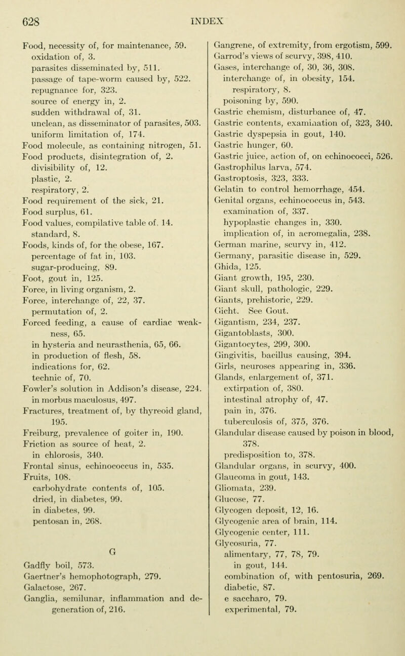 Food, necessity of, for maintenance, 59. oxidation of, 3. parasites disseminated by, 511. passage of tape-worm caused by, 522. repugnance for, 323. source of energy in, 2. sudden withdrawal of, 31. unclean, as disseminator of parasites, 503. uniform limitation of, 174. Food molecule, as containing nitrogen, 51. Food products, disintegration of, 2. divisibility of, 12. plastic, 2. respiratory, 2. Food requirement of the sick, 21. Food surplus, 61. Food values, compilative table of. 14. standard, 8. Foods, kinds of, for the obese, 167. percentage of fat in, 103. sugar-producing, 89. Foot, gout in, 125. Force, in living organism, 2. Force, interchange of, 22, 37. permutation of, 2. Forced feeding, a cause of cardiac weak- ness, 65. in hysteria and neurasthenia, 65, 66. in production of flesh, 58. indications for, 62. technic of, 70. Fowler's solution in Addison's disease, 224. in morbus maculosus, 497. Fractures, treatment of, by thyreoid gland, 195. Freiburg, prevalence of goiter in, 190. Friction as source of heat, 2. in chlorosis, 340. Frontal sinus, echinococcus in, 535. Fruits, 108. carbohydrate contents of, 105. dried, in diabetes, 99. in diabetes, 99. pentosan in, 268. G Gadfly boil, 573. Gaertner's hemophotograph, 279. Galactose, 267. Ganglia, semilunar, inflammation and de- generation of, 216. Gangrene, of extremity, from ergotism, 599. Garrod's views of scurvy, 398, 410. Gases, interchange of, 30, 36, 308. interchange of, in obesity, 154. respiratory, 8. poisoning by, 590. Gastric chemism, disturbance of, 47. Gastric contents, examination of, 323, 340. Gastric dyspepsia in gout, 140. Gastric hunger, 60. Gastric juice, action of, on echinococci, 526. Gastrophilus larva, 574. Gastroptosis, 323, 333. Gelatin to control hemorrhage, 454. Genital organs, echinococcus in, 543. examination of, 337. hypoplastic changes in, 330. implication of, in acromegalia, 238. German marine, scurvy in, 412. Germany, parasitic disease in, 529. Ghida, 125. Giant growth, 195, 230. Giant skull, pathologic, 229. Giants, prehistoric, 229. Gicht. See Gout. Gigantism, 234, 237. Gigantoblasts, 300. Gigantocytes, 299, 300. Gingivitis, bacillus causing, 394. Girls, neuroses appearing in, 336. Glands, enlargement of, 371. extirpation of, 380. intestinal atrophy of, 47. pain in, 376. tuberculosis of, 375, 376. Glandular disease caused by poison in blood, 378. predisposition to, 378. Glandular organs, in scurvy, 400. Glaucoma in gout, 143. Gliomata, 239. Glucose, 77. Glycogen deposit, 12, 16. Glycogenic area of brain, 114. Glycogenic center, 111. Glycosuria, 77. alimentary, 77, 78, 79. in gout, 144. combination of, with pentosuria, 269. diabetic, 87. e saccharo, 79. experimental, 79.