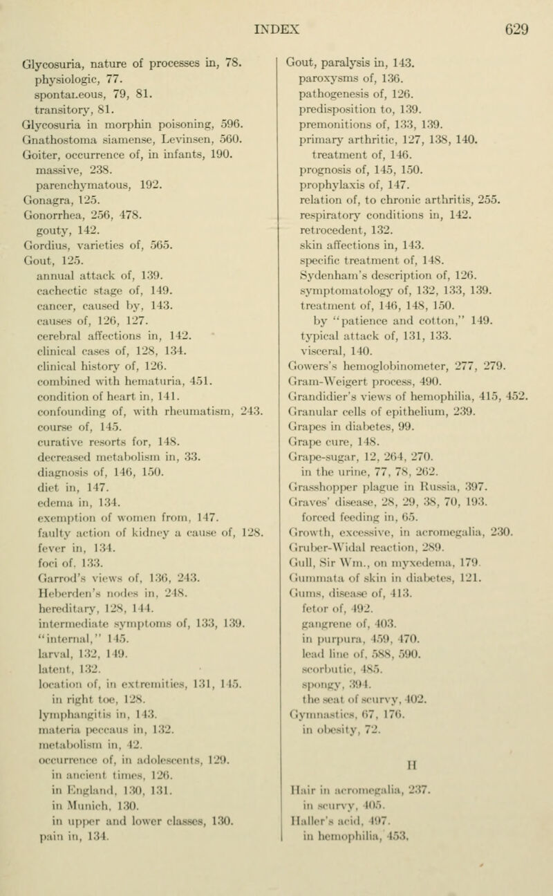 Glycosuria, nature of processes in, 78. physiologic, 77. spontaneous, 79, 81. transitory, 81. Glycosuria in morphin poisoning, 596. Gnathostoma siamen.se, Levinsen, 560. Goiter, occurrence of, in infants, 190. massive, 238. parenchymatous, 192. (lonagra, 125. Gonorrhea. 256. 478. gouty, 142. Gordius, varieties of, 565. Gout, 125. annual attack of. 139. cachectic stage of, 149. cancer, caused by, 143. causes of, 126, 127. cerebral affections in, 1 12. clinical cases of, 128, L31. clinical history of. 126. combined with hematuria, 451. condition of heart in. 141. confounding of, with rheumatism, 243. course of. 1 IÖ. curative resorts for, 1 IV decreased metabolism in. :'<■'<. diagnosis of, 1 MS, L50. diel in, 147. edema in, 134. exemption of women from. 1 17. faulty action of kidney a cause of. 128. fever in. 134. foci of. 133. Garrod's views of. 136, 243. Heberden's nodes in. 2 is. hereditary, 128, I n. intermediate symptoms I. 133, L39. '•internal, I IÖ. larval, I -J. I 19. latent, 132. location of, in extremities, 131, I 15. in right toe. 128. lymphangitis in. 1 13. materia peCCaUS in. 132. metabolism in, 12. occurrence of, in adolescents, 129. in ancient I imes, 126. in England, 130, 131. in Munich. 130. in ii|i|>er and lower (lasses, 130. pain in, 131 Gout, paralysis in, 143. paroxysms of, 136. pathogenesis of, 126. predisposition to, 139. premonitions of, 133, 139. primary arthritic. 1_>7, 138, 140. treatment of, 146. prognosis of, 145, 150. prophylaxis of, 1 17. relation of, to chronic arthritis, 255. respiratory conditions in, 142. retrocedont, 132. skin affections in, 143. specific treatment of, 1 is. Sydenham's description of, 126. symptomatology of, 132, 133, 130. treatmenl of, 146, lis. 150. by patience and cotton, 1 19. typical attack of, 131, 133. visceral, 140. Gowers's hemoglobinometer, 277. 27'J. Gram-Weigerl process, 490. Grandidier's views of hemophilia, 415, 452. Granular cells of epithelium, 239. I crapes in diabetes, <J9. Grape cure. 1 is. Grape-sugar, 12. 264, 270. in the urine. 77, 78, 262. Grasshopper plague in Russia, :!'.»7. (irave> disease, 28, 29, 38, 70, 193. forced feeding in, 65. ('■rowth. excessive, in acromegalia, 230 Gruber-Widal reaction. 289. < lull, sir Win., on myxedema, 17'.» Gummata of akin in diabetes, 121. ( rums, disease of, 113. fetor of. 192. gangrene of, id:?. in purpura, 159, 170. lead line ..f. 588, 590. scorbutic, Isö. spongy, 39 1. the seal of BCUn ,v. 102. (lymnastics, 67, 176. in obesity 72 II Hair in acromegalia, 237. m scun y. 105. IlallerS acid. 197 in hemophilia, i':>.