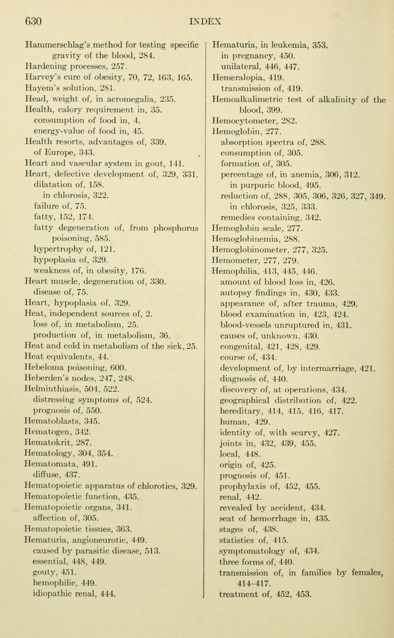 Hanimerschlag's method for testing specific gravity of the blood, 284. Hardening processes, 257. Harvey's cure of obesity, 70, 72, 163, 165. Hayem's solution, 281. Head, weight of, in acromegalia, 235. Health, calory requirement in, 35. consumption of food in, 4. energy-value of food in, 45. Health resorts, advantages of, 339. of Europe, 343. Heart and vascular system in gout, 141. Heart, defective development of, 329, 331. dilatation of, 158. in chlorosis, 322. failure of, 75. fatty, 152, 174. fatty degeneration of, from phosphorus poisoning, 585. hypertrophy of, 121. hypoplasia of, 329. weakness of, in obesity, 176. Heart muscle, degeneration of, 330. disease of, 75. Heart, hypoplasia of, 329. Heat, independent sources of, 2. loss of, in metabolism, 25. production of, in metabolism, 36. Heat and cold in metabolism of the sick, 25. Heat equivalents, 44. Hebeloma poisoning, 600. Heberden's nodes. 247, 248. Helminthiasis, 504, 522. distressing symptoms of, 524. prognosis of, 550. Hematoblasts, 345. Hematogen, 342. Hematokrit, 287. Hematology, 304, 354. Hematomata, 491. diffuse, 437. Hematopoietic apparatus of chlorotics, 329. Hematopoietic function, 435. Hematopoietic organs, 341. affection of, 305. Hematopoietic tissues, 363. Hematuria, angioneurotic, 449. caused by parasitic disease, 513. essential, 448, 449. gouty, 451. hemophilic, 449. idiopathic renal, 444. Hematuria, in leukemia, 353. in pregnancy, 450. unilateral, 446, 447. Hemeralopia, 419. transmission of, 419. Hemoalkalimetric test of alkalinity of the blood, 399. Hemocytometer, 282. Hemoglobin, 277. absorption spectra of, 288. consumption of, 305. formation of, 305. percentage of, in anemia, 306, 312. in purpuric blood, 495. reduction of, 288, 305, 306, 326, 327, 349. in chlorosis, 325, 333. remedies containing, 342. Hemoglobin scale, 277. Hemoglobinemia, 288. Hemoglobinometer, 277, 325. Hemometer, 277, 279. Hemophilia, 413, 445, 446. amount of blood loss in, 426. autopsy findings in, 430, 433. appearance of, after trauma, 429. blood examination in, 423, 424. blood-vessels unruptured in, 431. causes of, unknown. 430. congenital, 421, 428, 429. course of, 434. development of, by intermarriage, 421. diagnosis of, 440. discovery of, at operations, 434. geographical distribution of, 422. hereditary, 414, 415, 416, 417. human, 429. identity of. with scurvy, 427. joints in, 432, 439, 455. local, 448. origin of, 425. prognosis of, 451. prophylaxis of, 452, 455. renal, 442. revealed by accident, 434. seat of hemorrhage in, 435. stages of, 438. statistics of, 415. symptomatology of, 434. three forms of, 440. transmission of, in families by females, 414-417. treatment of, 452, 453.