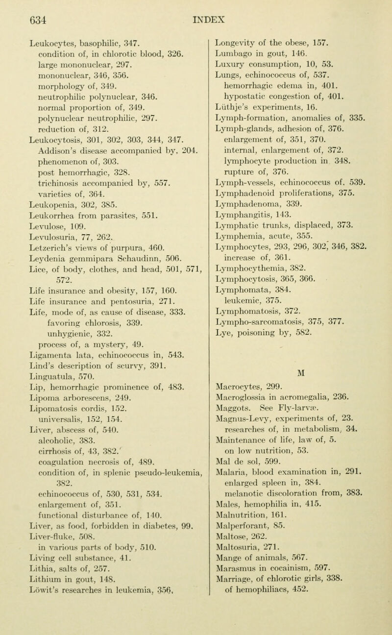 Leukocytes, basophilic, 347. condition of, in chlorotic blood, 326. large mononuclear, 297. mononuclear, 346, 356. morphology of, 349. neutrophilic polynuclear, 346. normal proportion of, 349. polynuclear neutrophilic, 297. reduction of, 312. Leukocytosis, 301, 302, 303, 344, 347. Addison's disease accompanied by. 204. phenomenon of, 303. post hemorrhagic, 328. trichinosis accompanied by, 557. varieties of, 364. Leukopenia, 302, 385. Leukorrhea from parasites, 551. Levulose, 109. Levulosuria, 77, 262. Letzerich's views of purpura, 460. Leydenia gemmipara Schaudinn, 506. Lice, of body, clothes, and head, 501, 571, 572. Life insurance and obesity, 157, 160. Life insurance and pentosuria, 271. Life, mode of, as cause of disease, 333. favoring chlorosis, 339. unhygienic, 332. process of, a mystery, 49. Ligamenta lata, echinococcus in, 543. Lind's description of scurvy, 391. Linguatula, 570. Lip, hemorrhagic prominence of, 483. Lipoma arborescens, 249. Lipomatosis cordis, 152. universalis, 152, 154. Liver, abscess of, 540. alcoholic, 383. cirrhosis of, 43, 382.' coagulation necrosis of, 489. condition of, in splenic pseudo-leukemia, 382. echinococcus of, 530, 531, 534. enlargement of, 351. functional disturbance of, 140. Liver, as food, forbidden in diabetes, 99. Liver-fluke, 508. in various parts of body, 510. Living cell substance, 41. Lithia, salts of, 257. Lithium in gout, 148. Löwit's researches in leukemia, 356, Longevity of the obese, 157. Lumbago in gout, 146. Luxury consumption, 10, 53. Lungs, echinococcus of, 537. hemorrhagic edema in, 401. hypostatic congestion of, 401. Luthje's experiments, 16. Lymph-formation, anomalies of, 335. Lymph-glands, adhesion of, 376. enlargement of, 351, 370. internal, enlargement of, 372. lymphocyte production in 348. rupture of, 376. Lymph-vessels, echinococcus of. 539. Lymphadenoid proliferations, 375. Lymphadenoma, 339. Lymphangitis, 143. Lymphatic trunks, displaced, 373. Lymphemia, acute, 355. Lymphocytes, 293, 296, 302,' 346, 382. increase of, 361. Lymphocythemia, 382. Lymphocytosis, 365, 366. Lymphomata, 384. leukemic, 375. Lymphomatosis, 372. Lympho-sarcomatosis, 375, 377. Lye, poisoning by, 582. M Macrocytes, 299. Macroglossia in acromegalia, 236. Maggots. See Fly-larva1. Magnus-Levy, experiments of, 23. researches of, in metabolism, 34. Maintenance of life, law of, 5. on low nutrition, 53. Mal de sol, 599. Malaria, blood examination in, 291. enlarged spleen in, 384. melanotic discoloration from, 383. Males, hemophilia in, 415. Malnutrition, 161. Malperforant, 85. Maltose, 262. Maltosuria, 271. Mange of animals, 567. Marasmus in cocainism, 597. Marriage, of chlorotic girls, 338. of hemophiliacs, 452.
