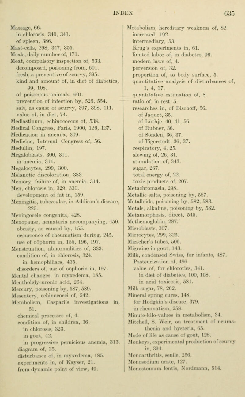 Mi-sage, 66. in chlorosis, 340, 3-11. of spleen, 386. Mast-cells, 298, 347, 355. Heals, <l;iily number of, 171. Meat, compulsory inspection of, 533. decomposed, poisoning from, 601. fresh, a preventive of scurvy, 395. kind and amount of, in diet of diabetics, 99, 108. of poisonous animals, 601. prevention of infection by, 525. 554. salt, as cause <>f scurvy, 397, 398, 411. value of, in diet, 74. Mediastinum, echinococcus of, 538. Medical Congress, Paris, 1900, 126, 127. Medication in anemia, 309. Medicine, Internal, Congress of, 56. Medullin, 197. Megaloblasts, 300, 311. in anemia, 311. Megalocytes, 299, 300. Melanotic discoloration, 383. Memory, failure of, in anemia, 314. Men, chlorosis in, 329, 330. development of frit in. 159. Meningitis, tubercular, in Addison's disease, 225. Meningocele congenita, 128. Menopause, hematuria accompanying, 150. obesity, a- caused by, 155. occurrence of rheumatism during, 245. use of oöphorirj in. L55, 196, L97. Menstruation, abnormalities of. 333. condition of. in chlorosis, 32 I. in hemophiliacs. 435. disorders of, use <>t oöphorirj in. I(.i7. Mental changes, in myxedema, 185. Mentholglycuronic .nid. 26 I. Mercury, poisoning by, 587, 589. Mesentery, echinococci of, 542. Metabolism, Caspari's investigations in, 51. chemical processe of, 1. condition of, in children in chlorosis, 323. in gout, 12. in progressive pernicious anemia, 313. diagram of, 35. disturbance of, in myxedema. 185. experiments in, of Kaj ser, 21. from dynamic point of \ ie*. 19 Metabolism, hereditary weakness of, 82 increased, 192. intermediary, 53. Krug's experiments in, 61. limited labor of, in diabetes, 96. modern laws of, 4. perversion of, 32. proportion of, to body surface. ■'>. quantitative analysis of disturbances of, 1, 4, 37. quantitative estimation of, 8. ratio of, in rest, 5. researches in, of Bischoff, 56. of Jaquet, 35. of Lüthje, 40, 41, 56. of Rulmer. 36. of Sonden, 36, 37. of Tigerstedl. 30, 37. respiratory, 4, 25. slowing of, 26, 31. stimulation of, 343. sugar. 207. total energy of, 22. toxic products of, 207. Metachromasia, 298. Metallic salts, poisoning by, 587. Metalloids, poisoning l>y, 582, 583. Metals, alkaline, poisoning by, Metamorphosis, direct, 545. Methe globin, 287. Microblasts, 307. Microcytes, 299, 326. Miescher's tubes, 506. Migraine in gout. I 13. Milk, condensed Swiss, for infants, is7. Pasteurizal ion of, 186. value of, for chlorotics, 341. in diet of diabetic-. 100, 108. in acid toxicosis, >sl. Milk-sugar. 78, 262. Mineral spring cures, I Is- for Hodgkin's disease, 379. in rheumatism, 258 Minute-kilo-values in metabolism, 34. Mitchell. S Writ, on treatment of neuras- thenia and hysteria, 65 Mode of life as cause of goul. I Monkey-, experimental production ofscurvy in. 394. Monoarthril is, senile Monosodium urate. 127. Monoetomum lentis, Nordmann, •'>! l.