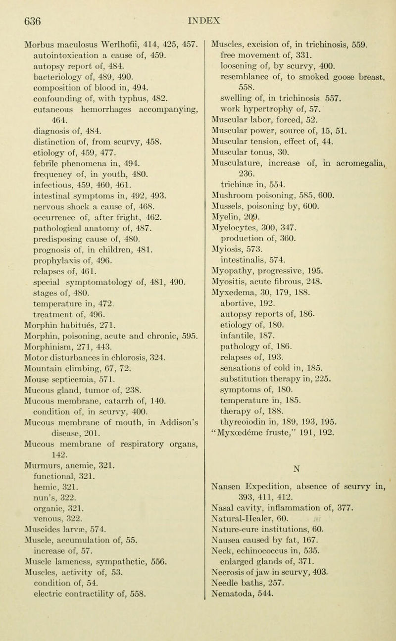 Morbus maculosus Werlhofii, 414, 425, 457. autointoxication a cause of, 459. autopsy report of, 484. bacteriology of, 489, 490. composition of blood in, 494. confounding of, with typhus, 482. cutaneous hemorrhages accompanying, 464. diagnosis of, 484. distinction of, from scurvy, 458. etiology of, 459, 477. febrile phenomena in, 494. frequency of, in youth, 480. infectious, 459, 460, 461. intestinal symptoms in, 492, 493. nervous shock a cause of, 468. occurrence of, after fright, 462. pathological anatomy of, 487. predisposing cause of, 480. prognosis of, in children, 481. prophylaxis of, 496. relapses of, 461. special symptomatology of, 481, 490. stages of, 480. temperature in, 472. treatment of, 496. Morphin habitues, 271. Morphin, poisoning, acute and chronic, 595. Morphinism, 271, 443. Motor disturbances in chlorosis, 324. Mountain climbing, 67, 72. Mouse septicemia, 571. Mucous gland, tumor of, 238. Mucous membrane, catarrh of, 140. condition of, in scurvy, 400. Mucous membrane of mouth, in Addison's disease, 201. Mucous membrane of respiratory organs, 142. Murmurs, anemic, 321. functional, 321. hemic, 321. nun's, 322. organic, 321. venous, 322. Muscides larvse, 574. Muscle, accumulation of, 55. increase of, 57. Muscle lameness, sympathetic, 556. Muscles, activity of, 53. condition of, 54. electric contractility of, 558. Muscles, excision of, in trichinosis, 559. free movement of, 331. loosening of, by scurvy, 400. resemblance of, to smoked goose breast, 558. swelling of, in trichinosis 557. work hypertrophy of, 57. Muscular labor, forced, 52. Muscular power, source of, 15, 51. Muscular tension, effect of, 44. Muscular tonus, 30. Musculature, increase of, in acromegalia, 236. trichinae in, 554. Mushroom poisoning, 585, 600. Mussels, poisoning by, 600. Myelin, 20.9. Myelocytes, 300, 347. production of, 360. Myiosis, 573. intestinalis, 574. Myopathy, progressive, 195. Myositis, acute fibrous, 248. Myxedema, 30, 179, 188. abortive, 192. autopsy reports of, 186- etiology of, 180. infantile, 187. pathology of, 186. relapses of, 193. sensations of cold in, 185. substitution therapy in, 225. symptoms of, 180. temperature in, 185. therapy of, 188. thyreoiodin in, 189, 193, 195. Myxoedeme fruste, 191, 192. N Nansen Expedition, absence of scurvy in, 393, 411, 412. Nasal cavity, inflammation of, 377. Natural-Healer, 60. Nature-cure institutions, 60. Nausea caused by fat, 167. Neck, echinococcus in, 535. enlarged glands of, 371. Necrosis of jaw in scurvy, 403. Needle baths, 257. Nematoda, 544.