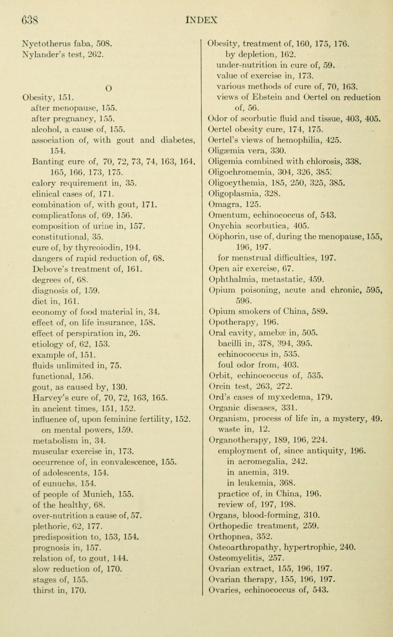 Nyctotherus faba, 508. Nylander's test, 262. O Obesity, 151. after menopause, 1.55. after pregnancy, 155. alcohol, a cause of, 155. association of, with gout and diabetes, 154. Banting cure of, 70, 72, 73, 74, 163, 164, 165, 166, 173, 175. calory requirement in, 35. clinical cases of, 171. combination of, with gout, 171. complications of, 69. 156. composition of urine in, 157. constitutional, 35. cure of, by thyreoiodin, 194. dangers of rapid reduction of, 68. Debove's treatment of, 161. degrees of, 68. diagnosis of, 159. diet in, 161. economy of food material in, 34. effect of, on life insurance, 158. effect of perspiration in, 26. etiology of, 62, 153. example of, 151. fluids unlimited in, 75. functional, 156. gout, as caused by, 130. Harvey's cure of, 70, 72, 163, 165. in ancient times, 151, 152. influence of, upon feminine fertility, 152. on mental powers, 159. metabolism in, 34. muscular exercise in, 173. occurrence of, in convalescence, 155. of adolescents, 154. of eunuchs, 154. of people of Munich, 155. of the healthy, 68. over-nutrition a cause of, 57. plethoric, 62, 177. predisposition to, 153, 154. prognosis in, 157. relation of, to gout, 144. slow reduction of, 170. stages of, 155. thirst in, 170. Obesity, treatment of, 160, 175, 176. by depletion, 162. under-nutrition in cure of, 59. value of exercise in, 173. various methods of cure of, 70, 163. views of Ebstein and Oertel on reduction of, 56. Odor of scorbutic fluid and tissue, 403, 405. Oertel obesity cure, 174, 175. Oertel's views of hemophilia, 425. Oligsemia vera, 330. Oligemia combined with chlorosis, 338. Oligochromemia, 304, 326, 385! Oligocythemia, 185, 250, 325, 385. Oligoplasmia, 328. Omagra. 125. Omentum, echinococcus of, 543. Onychia scorbutica, 405. Oöphorin, use of, during the menopause, 155, 196, 197. for menstrual difficulties, 197. Open air exercise, 67. Ophthalmia, metastatic, 459. Opium poisoning, acute and chronic, 595, 596. Opium smokers of China, 589. Opotherapy, 196. Oral cavity, amebae in, 505. bacilli in, 378, 394, 395. echinococcus in, 535. foul odor from, 403. Orbit, echinococcus of, 535. Orcin test, 263, 272. Ord's cases of myxedema, 179. Organic diseases, 331. Organism, process of life in, a mystery, 49. waste in, 12. Organotherapy, 189, 196, 224. employment of, since antiquity, 196. in acromegalia, 242. in anemia, 319. in leukemia, 368. practice of, in China, 196. review of, 197, 198. Organs, blood-forming, 310. Orthopedic treatment, 259. Orthopnea, 352. Osteoarthropathy, hypertrophic, 240. Osteomyelitis, 257. Ovarian extract, 155, 196, 197. Ovarian therapy, 155, 196, 197. Ovaries, echinococcus of, 543.