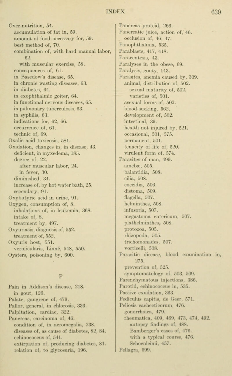Over-nutrition, 54. accumulation of fat in, 59. amount of food necessary for, 59. best method of, 70. combination of, with hard manual labor, 62. with muscular exercise, 58. consequences of, 61. in Basedow's disease, 65. in chronic wasting diseases, 63. in diabetes, 64. in exophthalmic goiter, 64. in functional nervous diseases, 65. in pulmonary tuberculosis, 63. in syphilis, 63. indications for, 62, 66. occurrence of, 61. technic of, 69. Oxalic acid toxicosis, 581. Oxidation, changes in, in disease, 43. deficient, in myxedema, Is. degree of, 22. alter muscular labor, 24. in fever, 30. diminished, 34. increase of, by hot water bath, 2.>. secondary, '»I. ( brybutyric arid in urine, 91. Oxygen, consumption of, 8. inhalations of, in leukemia, litis. intake (it, s. treatment by, 197. (Ixyuriasis, diagnosis of, 552. treatment of, 552. Oxyuris host, 551. vermicularis, Limn', 548, 550. Oysters, poisoning by, 600. Pain in Addison's disease, 218. in gout, 126. Palate, gangrene of, 179. Pallor, general, in chlorosis, 336. Palpitation, cardiac, Pancreas, carcinoma t\ 16. condition <>t\ in acromegalia diseases of, as cause of diabetes, 82, 81. echinococcus of, 541. extirpation of, producing diabetes, Bl. relation of, to glycosuria, 196. Pancreas proteid, 266. Pancreatic juice, action of, 46. occlusion of, 46, 47. Panophthalmia, '>'■>■'>. Parablasts, 417, 418. Paracentesis, 43. Paralyses in the obese, 69. Paralysis, gouty, 143. Parasites, anemia caused by, 309. animal, distribution of, 502. sexual maturity of, 502. varieties of, 501. asexual forms of, 502. blood-suckim:. .»ii_'. development of, 502. intestinal, 39. health not injured by, 521. occasional, .>()1. ~>7~>. permanent. 501. tenacity of life of, 520. virulent form of, 574. Parasites of man, 499. amebae, 505. balantidia, 508. cilia, 508. coccidia. 506. distoma, 509. flagella, 507. helminthes, 508. infusoria, 507. megastoma entericum, -~> <»T. plathelmintheSj 508. protozoa, 505. rhizopoda, 505. trichomonades, 507. vorticelli. 508. Parasitic disease, blood examination in, 275. prevent ion of. .._'.. symptomatology of. 503, 509. Qchymatous injections, 386. Parotid, echinococcus in. Passive exudation. 3i PediculUS capitis, de < .. . r ..7 1 . l'eliosis cachecticorum, 176. gonorrhoica, 179. rheumatica, 109, 169, 173, 174, ; autopsy findings of, isv Bamber of, 176 with a typical course, 176. Schoenleinii, i>7. Pellagra,