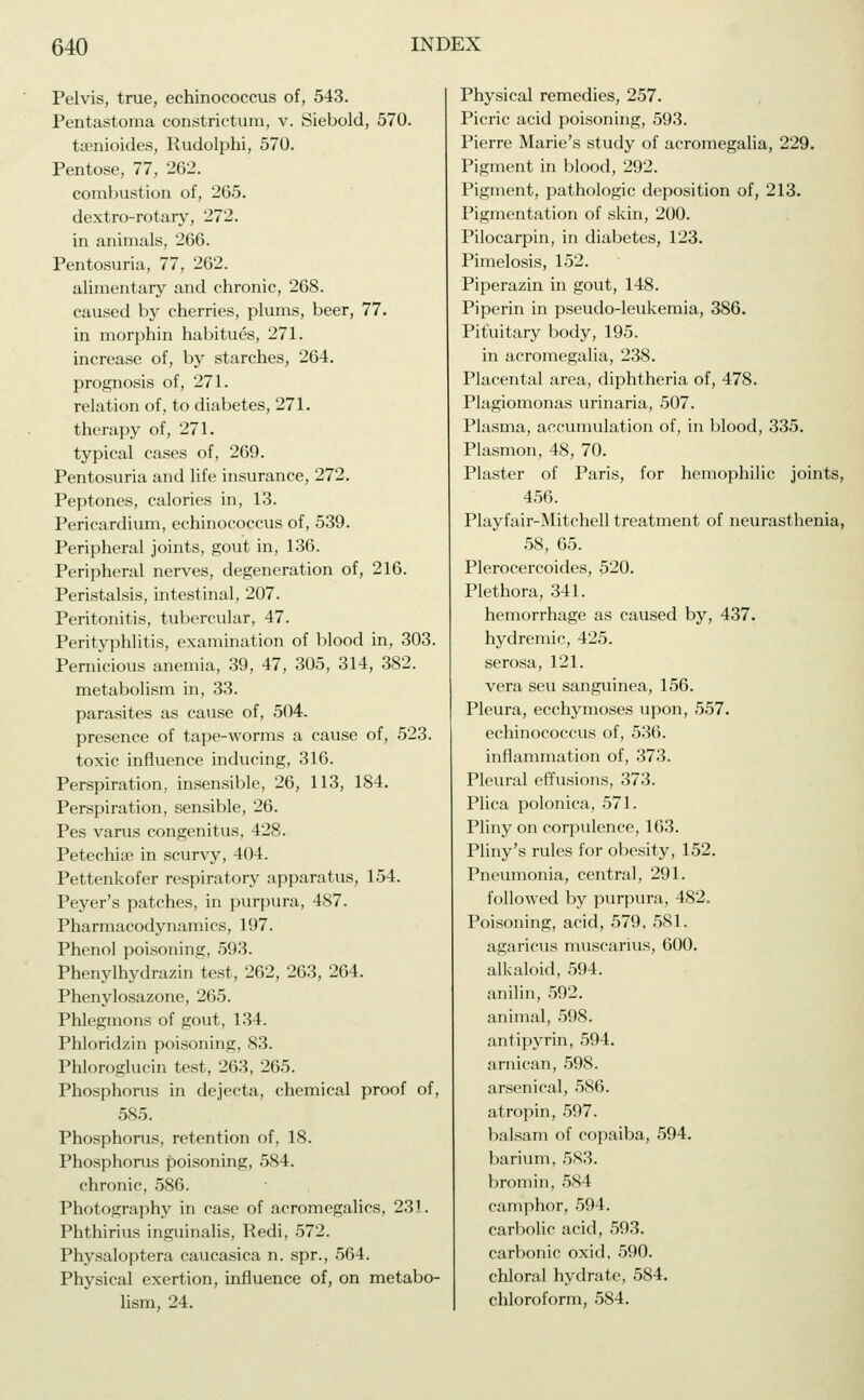 Pelvis, true, echinococcus of, 543. Pentastoma constrictum, v. Siebold, 570. taenioides, Rudolphi, 570. Pentose, 77, 262. combustion of, 265. dextro-rotary, 272. in animals, 266. Pentosuria, 77, 262. alimentary and chronic, 268. caused by cherries, plums, beer, 77. in morphin habitues, 271. increase of, by starches, 264. prognosis of, 271. relation of, to diabetes, 271. therapy of, 271. typical cases of, 269. Pentosuria and life insurance, 272. Peptones, calories in, 13. Pericardium, echinococcus of, 539. Peripheral joints, gout in, 136. Peripheral nerves, degeneration of, 216. Peristalsis, intestinal, 207. Peritonitis, tubercular, 47. Perityphlitis, examination of blood in, 303. Pernicious anemia, 39, 47, 305, 314, 382. metabolism in, 33. parasites as cause of, 504. presence of tape-worms a cause of, 523. toxic influence inducing, 316. Perspiration, insensible, 26, 113, 184. Perspiration, sensible, 26. Pes varus congenitus, 428. Petechise in scurvy, 404. Pettenkofer respiratory apparatus, 154. Peyer's patches, in purpura, 487. Pharmacodynamics, 197. Phenol poisoning, 593. Phenylhydrazin test, 262, 263, 264. Phenylosazone, 265. Phlegmons of gout, 134. Phloridzin poisoning, 83. Phloroglucin test, 263, 265. Phosphorus in dejecta, chemical proof of, 585. Phosphorus, retention of, 18. Phosphorus poisoning, 584. chronic, 586. Photography in case of acromegalics, 231. Phthirius inguinalis, Redi, 572. Physaloptera caucasica n. spr., 564. Physical exertion, influence of, on metabo- lism, 24. Physical remedies, 257. Picric acid poisoning, 593. Pierre Marie's study of acromegalia, 229. Pigment in blood, 292. Pigment, pathologic deposition of, 213. Pigmentation of skin, 200. Pilocarpin, in diabetes, 123. Pimelosis, 152. Piperazin in gout, 148. Piperin in pseudo-leukemia, 386. Pituitary body, 195. in acromegalia, 238. Placental area, diphtheria of, 478. Plagiomonas urinaria, 507. Plasma, accumulation of, in blood, 335. Plasmon, 48, 70. Plaster of Paris, for hemophilic joints, 456. Playfair-Mitchell treatment of neurasthenia, 58, 65. Plerocercoides, 520. Plethora, 341. hemorrhage as caused by, 437. hydremic, 425. serosa, 121. vera seu sanguinea, 156. Pleura, ecchymoses upon, 557. echinococcus of, 536. inflammation of, 373. Pleural effusions, 373. Plica polonica, 571. Pliny on corpulence, 163. Pliny's rules for obesity, 152. Pneumonia, central, 291. followed by purpura, 482. Poisoning, acid, 579, 581. agaricus muscarius, 600. alkaloid, 594. anilin, 592. animal, 598. antipyrin, 594. arnican, 598. arsenical, 586. atropin, 597. balsam of copaiba, 594. barium, 5S3. bromin, 584 camphor, 594. carbolic acid, 593. carbonic oxid, 590. chloral hydrate, 584. chloroform, 584.