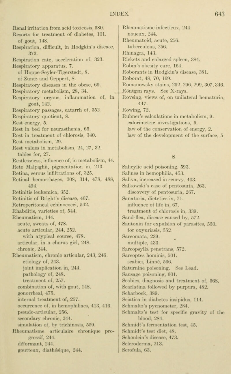 Renal irritation from acid toxicosis, 5S0. Resorts for treatment of dial>etes, 101. of gout, 1 IS. Respiration, difficult, in Hodgkin's disease, 373. Respiration rate, acceleration of, 323. Respiratory apparatus, 7. of Hoppe-Seyler-Tigerstedt, 8. of Zuntz and Geppert, 8. Respiratory diseases in the obese, 69. Respiratory metabolism, 28, 34. Respiratory organs, inflammation of, in gout, 142. Respiratory passages, catarrh of, 352 Respiratory quotient, 8. Rest energy, 5. Rest in bed for neurasthenia, 05. Rest in treatment of chlorosis, 340. Rest metabolism. 29. Real values in metabolism, 24, 27, 32. tables tor, 27. Restlessness, influence of, in metabolism, 11. Rete sfalpighii, pigmentation in, 213. liftina, serous infiltrations of, :;_'.. Retina] hemorrhages, 308, 314, 178, 488, 494. Retinitis leukemica, 352. Retinitis of Blight's disease, 107. Retroperitoneal echinococci, 512. Rhabditis, varieties of, 544. Rheumatism, 144. acute, sweats of, 478. acute articular, 2 1 1, 252. with atypical course, 178. articular, in a chorus girl, 2 1s. chronic, 2 t 1. Rheumatism, chronic articular, 2 13, 246 etiology of, 243. joint implication in, 2 1 1. pathology of, 2 is. treatmenl of. 257. combination of, with gout, 1 Is. gonorrheal, 175. internal treatment of, _'..7. occurrence of, in hemophiliacs, 113, 116. pseudo-articular, 256. secondary chronic, 244. simulation ni, by trichinosis, 559. Rheumatisme articulaire chronique pro- gressdf, 244. (Informant. 244. goutteux, 'hathesique, 244. Rheumatisme infectieux, 244. noueux, 211. Rheumatoid, acute, 256. tuberculous, 256. Rhinagra, 1 13. Rickets and enlarged spleen, 384. Robin's obesity cure, 1G4. Roborants in Bodgkin's disease, 381. Roborat, 48, 70, 169. Romanowsky stains, 292, 296, 299, 307, 346. Röntgen rays. See X-rays. Rovsing, views of, on unilateral hematuria, 447. Rowing, 72. Rubner's calculations in metabolism, 9. calorimetric investigations, 5. law of the conservation of energy, 2. law of the development of tlie surface, 5 Salicylic acid poisoning, 503. Salines in hemophilia. 153. Saliva, increased in scurvy. 103. Salkowski's case of pentosuria, 263. discovery of pentosuria, 267. Sanatoria, dietetics in, 71. influence of life in. (17. treatmenl of chlorosis in, 339. Sand-flea, disease caused by, >72. Santonin for expulsion of parasites, 550. for oxyuriasis, 552 Sarcomata, 239. multiple. Sarcopsylla penetrans. 572. SarCOpteS hominis, 501. scabiei, Linne, 566. Saturnine poisoning. See Lead. Sausage poisoning, 601. Scabies, diagnosis and treatment of. 568. Scarlatina followed by purpura. 182. Scharbock Sciatic.i in diabetes insipidus. 1 1 1. Schmaltz.'- pycnoinef cr. 28 I. Schmaltz's teal for specific gravity blood, 284. Schmidt's fermentation test, 15. Schmidt's tesl did, is. Schön lei n's disease, 173. Scleroderma, 213.