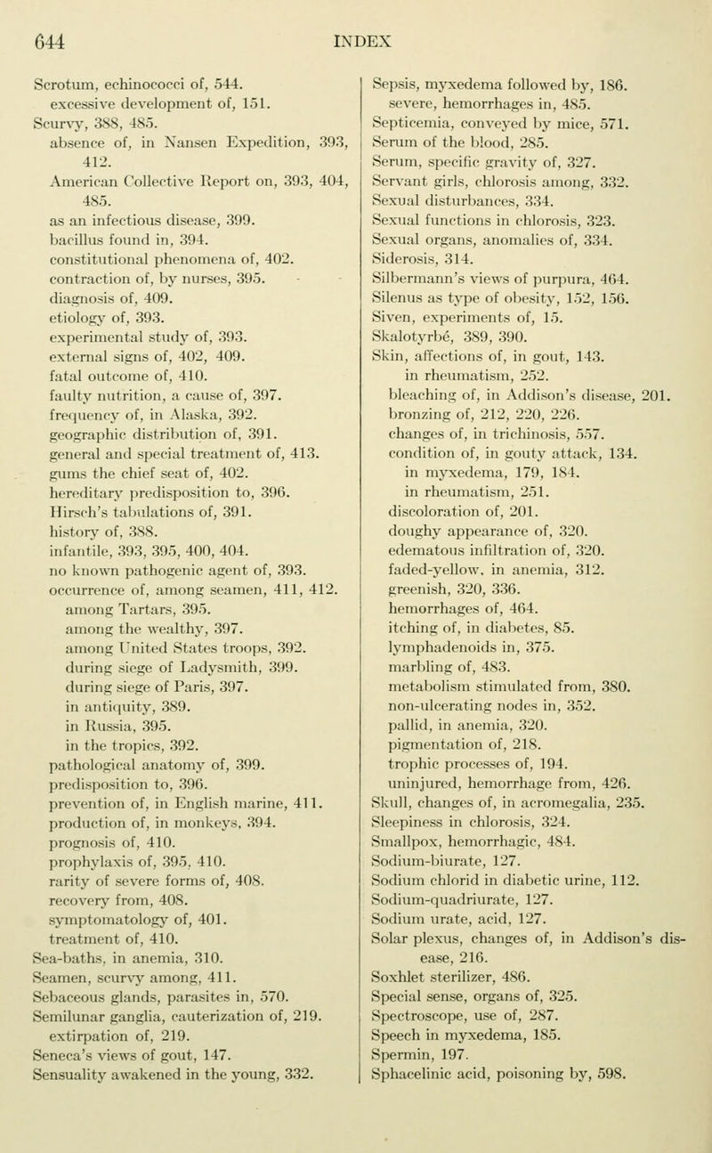 Scrotum, eehinococci of, 544. excessive development of, 151. Scurvy, 388, 485. absence of, in Nansen Expedition, 393, 412. American Collective Report on, 393, 404, 485. as an infectious disease, 399. bacillus found in, 394. constitutional phenomena of, 402. contraction of, by nurses, 395. diagnosis of, 409. etiology of, 393. experimental study of, 393. external signs of, 402, 409. fatal outcome of, 410. faulty nutrition, a cause of, 397. frequency of, in Alaska, 392. geographic distribution of, 391. general and special treatment of, 413. gums the chief seat of, 402. hereditary predisposition to, 396. Hirsch's tabulations of, 391. history of, 388. infantile, 393, 395, 400, 404. no known pathogenic agent of, 393. occurrence of, among seamen, 411, 412. among Tartars, 395. among the wealthy, 397. among United States troops, 392. during siege of Ladysmith, 399. during siege of Paris, 397. in antiquity, 389. in Russia, 395. in the tropics, 392. pathological anatomy of, 399. predisposition to, 396. prevention of, in English marine, 411. production of, in monkeys, 394. prognosis of, 410. prophylaxis of, 395, 410. rarity of severe forms of, 408. recovery from, 408. symptomatology of, 401. treatment of, 410. Sea-baths, in anemia, 310. Seamen, scurvy among, 411. Sebaceous glands, parasites in, 570. Semilunar ganglia, cauterization of, 219. extirpation of, 219. Seneca's views of gout, 147. Sensuality awakened in the young, 332. Sepsis, myxedema followed by, 186. severe, hemorrhages in, 485. Septicemia, conveyed by mice, 571. Serum of the blood, 285. Serum, specific gravity of, 327. Servant girls, chlorosis among, 332. Sexual disturbances, 334. Sexual functions in chlorosis, 323. Sexual organs, anomalies of, 334. Siderosis, 314. Silbermann's views of purpura, 464. Silenus as type of obesity, 152, 156. Siven, experiments of, 15. Skalotyrbe, 389, 390. Skin, affections of, in gout, 143. in rheumatism, 252. bleaching of, in Addison's disease, 201. bronzing of, 212, 220, 226. changes of, in trichinosis, 557. condition of, in gouty attack, 134. in myxedema, 179, 184. in rheumatism, 251. discoloration of, 201. doughy appearance of, 320. edematous infiltration of, 320. faded-yellow, in anemia, 312. greenish, 320, 336. hemorrhages of, 464. itching of, in diabetes, 85. lymphadenoids in, 375. marbling of, 483. metabolism stimulated from, 380. non-ulcerating nodes in, 352. pallid, in anemia, 320. pigmentation of, 218. trophic processes of, 194. uninjured, hemorrhage from, 426. Skull, changes of, in acromegalia, 235. Sleepiness in chlorosis, 324. Smallpox, hemorrhagic, 484. Sodium-biurate, 127. Sodium chlorid in diabetic urine, 112. Sodium-quadriurate, 127. Sodium urate, acid, 127. Solar plexus, changes of, in Addison's dis- ease, 216. Soxhlet sterilizer, 486. Special sense, organs of, 325. Spectroscope, use of, 287. Speech in myxedema, 185. Spermin, 197. Sphacelinic acid, poisoning by, 598.