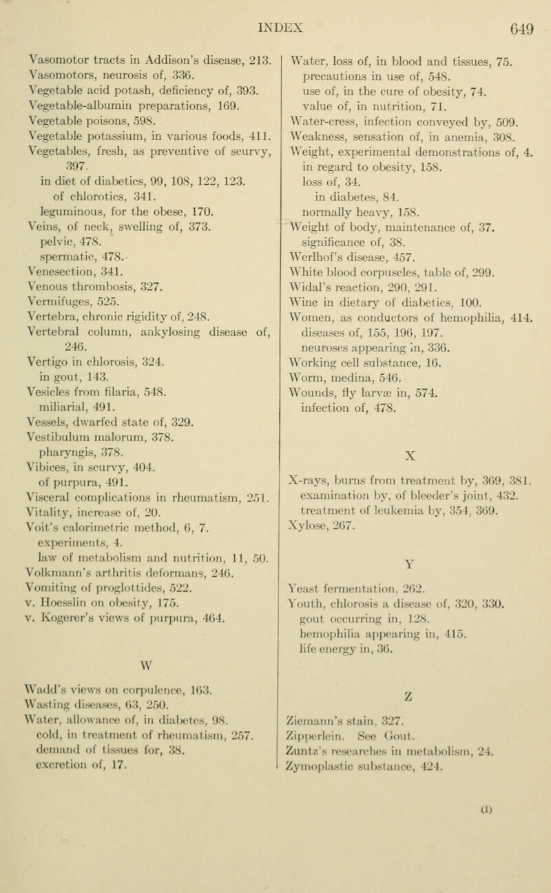 Vasomotor tracts in Addison's disease, 213. Vasomotors, neurosis of, 336. Vegetable acid potash, deficiency of, 393. Vegetable-albumin preparations, 169. Vegetable poisons, 598. Vegetable potassium, in various foods. 111. Vegetables, fresh, as preventive of scurvy, 397. in diet of diabetics, 99, 10S, 122, 123. of chlorotics, 341. leguminous, for the obese, 170. Veins, of neck, swelling of, 373. pelvic. 478. spermatic, 478. Venesection, 341. Venous thrombosis, 327. Vermifuges, 525. Vertebra, chronic rigidity of, 248. Vertebral column, ankylosing disease of, 246. Vertigo in chlorosis, •'!_'1. in gout, 1 13. Vesicles from filaria, 5 IS. miliaria!, 491. Vessels, dwarfed slate of, 329. Vestibulum malorum, 378. pharyngis, 378. Vibices, in scurvy, 404. of purpura, 191. Viscera] complications in rheumatism, 251. Vitality, increase of, 20. Voit's calorimetric method, (3, 7. experiments, I. I:iw of metabolism and nutrition, 11, 50. Volkmann's arthritis deformans, 246. Vomiting <>\ proglottides, •>_':_>. v. Boesslin on obesity, 175. v. Kogerer's views of purpura, nil. W Wadd's \ lew - on corpulence, 163. Wasting diseases, 63, 250. Water, allowance of, in diabetes, 98. cold, in treatmenl of rhe atism, 257. demand i I issues i<>r, ;;s. excretion t, 17. Water, loss of, in blood and tissues, 75. precautions in use of, 548. use of, in the cure of obe>iry, 74. value of, in nutrition, 71. Water-cress, infection conveyed by, 509. Weakness, sensation of, in anemia, 308. Weight, experimental demonstrations of, 4. in regard to obesity, 158. loss of, 34. in diabetes, 84. normally heavy, 158. Weight of body, maintenance of, 37. significance of, 38. Werlhof's disease, 457. White blood corpuscles, table of, 299. WidaTs reaction, 290, 21)1. Wine in dietary of diabetics, 100. Women, as conductors of hemophilia, 414. diseases of, 155, 196, 197. neuroses appearing in, 336. Working cell substance, 16. Worm, medina, 546. Wounds, fly larva? in, 574. infection of, 478. X X-rays, burns from treatmenl by, 369, 381. examination by, of bleeder's joint, 132. treatmenl of leukemia by, 354, 369. Xylose, 267. Yeast fermentalion. 262. Youth, chlorosis a disease i. 320, 330. goul occurring in. L28. hemophilia appearing in. 115. life energy in. -U'k Ziemann's stain 327. Zipperlein. See Gout. Zuntz's researches in metabolism, 24. Zymoplastio substance, 12 I. ID