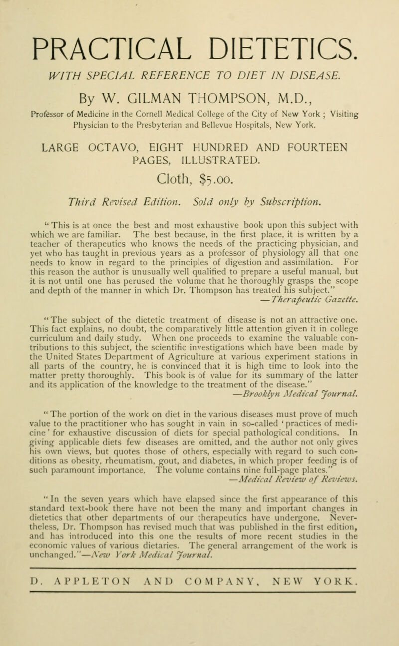 PRACTICAL DIETETICS. WITH SPECIAL REFERENCE TO DIET IN DISEASE. By W. GILMAN THOMPSON, M.D., Professor of Medicine in the Cornell Medical College of the City of New York ; Visiting Physician to the Presbyterian and Bellevue Hospitals, New York. LARGE OCTAVO, EIGHT HUNDRED AND FOURTEEN PAGES, ILLUSTRATED. Cloth, $5.00. Third Revised Edition. Sold only by Subscription. '' This is at once the best and most exhaustive book upon this subject with which we are familiar. The best because, in the first place, it is written by a teacher of therapeutics who knows the needs of the practicing physician, and yet who has taught in previous years as a professor of physiology all that one needs to know in regard to the principles of digestion and assimilation. For this reason the author is unusually well qualified to prepare a useful manual, but it is not until one has perused the volume that he thoroughly grasps the scope and depth of the manner in which Dr. Thompson has treated his subject. — Therapeutic Gazette.  The subject of the dietetic treatment of disease is not an attractive one. This fact explains, no doubt, the comparatively little attention given it in college curriculum and daily study. When one proceeds to examine the valuable con- tributions to this subject, the scientific investigations which have been made by the United States Department of Agriculture at various experiment stations in all parts of the country, he is convinced that it is high time to look into the matter pretty thoroughly. This book is of value for its summary of the latter and its application of the knowledge to the treatment of the disease. —Brooklyn Medical Journal.  The portion of the work on diet in the various diseases must prove of much value to the practitioner who has sought in vain in so-called 'practices of medi- cine' for exhaustive discussion of diets for special pathological conditions. In giving applicable diets few diseases are omitted, and the author not only gives his own views, but quotes those of others, especially with regard to such con- ditions as obesity, rheumatism, gout, and diabetes, in which proper feeding is of such paramount importance. The volume contains nine full-page plates. — Medical Review of Renews.  In the seven years which have elapsed since the first appearance of this standard text-bonk there have not been the many and important changes in dietetic s that other departments of our therapeutics have undergone. Never- theless, Dr. Thompson has revised much that was published in the first edition, and has introduced into this one the results of more recent studies in Un- economic values of various dietaries. The general arrangement of the work is unchanged.—A«w ) ork Medical Journal.