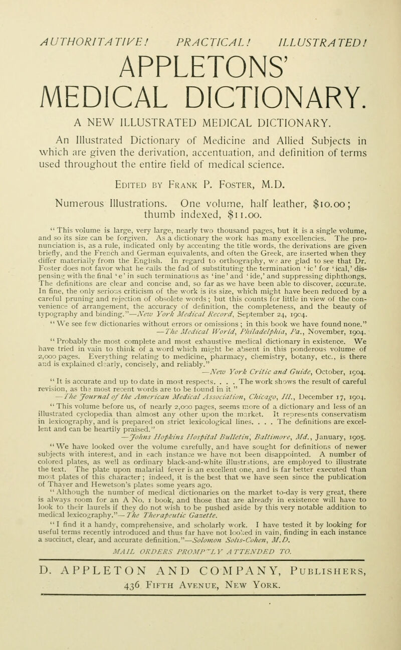 AUTHORITA T1VE! PRACTICAL ! ILLUSTRA TED! APPLETONS' MEDICAL DICTIONARY. A NEW ILLUSTRATED MEDICAL DICTIONARY. An Illustrated Dictionary of Medicine and Allied Subjects in which are given the derivation, accentuation, and definition of terms used throughout the entire field of medical science. Edited by Frank P. Foster, M.D. Numerous Illustrations. One volume, half leather, $10.00; thumb indexed, $11.00. This volume is large, very large, nearly two thousand pages, but it is a single volume, and so its size can be forgiven. As a dictionary the work has many excellencies. The pro- nunciation is, as a rule, indicated only by accenting the title words, the derivations are given briefly, and the French and German equivalents, and often the Greek, are inserted when they differ materially from the English. In regard to orthography, we are glad to see that Dr. Foster does not favor what he calls the fad of substituting the termination 'ic' for 'ical,' dis- pensing with the final 'e' in such terminations as 'ine' and 'ide,' and suppressing diphthongs. The definitions are clear and concise and, so far as we have been able to discover, accurate. In fine, the only serious criticism of the work is its size, which might have been reduced by a careful pruning and rejection of obsolete words ; but this counts for little in view of the con- venience of arrangement, the accuracy of definition, the completeness, and the beauty of typography and binding.—New York Medical Record, September 24, 1904. We see few dictionaries without errors or omissions ; in this book we have found none. — The Medical World, Philadelphia, Pa., November, 1904. Probably the most complete and most exhaustive medical dictionary in existence. We have tried in vain to think of a word which might be absent in this ponderous volume of 2,000 pages. Everything relating to medicine, pharmacy, chemistry, botany, etc., is there ar.d is explained Charly, concisely, and reliably. ■—New York Critic and Grade, October, 1904. It is accurate and up to date in most respects. . . . The work shows the result of careful revision, as the most recent words are to be found in it — The yournal of the American Medical Association, Chicago, TIL, December 17, 1904. This volume before us, of nearly 2,000 pages, seems more of a dictionary and less of an illustrated cyclopedia than almost any other upon the mnrket. It represents conservatism in lexicography, and is prepared on strict lexicological lines. . . . The definitions are excel- lent and can be heartily praised. —Joints Hopkins Hospital Bulletin, Baltimore, Md., January, 1905. We have looked over the volume carefully, and have sought for definitions of newer subjects with interest, and in each instance we have not been disappointed. A number of colored plates, as well as ordinary black-and-white illustr itions, are employed to illustrate the text. The plate upon malarial fever is an excellent one, and is far better executed than most plates of this character; indeed, it isthebest that we have seen since the publication of Thayer and Hewetson's plates some years ago. Although the number of medical dictionaries on the market to-day is very great, there is always room for an A No. 1 book, and those that are already in existence will have to look to their laurels if they do not wish to be pushed aside by this very notable addition to medical lexicography.—The Therapeutic Gazette. I find it a handy, comprehensive, and scholarly work. I have tested it by looking for useful terms recently introduced and thus far have not looked in vain, finding in each instance a succinct, clear, and accurate definition.—Solomon Solis-Cohen, M.D. MAIL ORDERS PROMPTLY ATTENDED TO. D. APPLETON AND COMPANY, Publishers, 436 Fifth Avenue, New York.