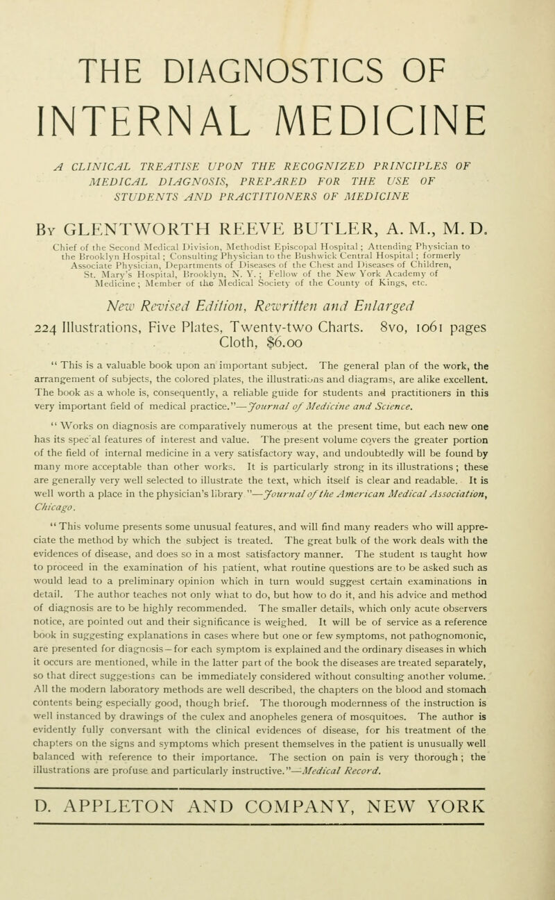 THE DIAGNOSTICS OF INTERNAL MEDICINE A CLINICAL TREATISE UPON THE RECOGNIZED PRINCIPLES OF MEDICAL DIAGNOSIS, PREPARED FOR THE USE OF STUDENTS AND PRACTITIONERS OF MEDICINE By GLENTWORTH REEVE BUTLER, A. M., M. D. Chief of the Second Medical Division, Methodist Episcopal Hospital; Attending Physician to the Brooklyn Hospital ; Consulting Physician to the Bushwick Central Hospital ; formerly Associate Physician, Departments of Diseases of the Chest and Diseases of Children, St. Mary's Hospital, Brooklyn, N. Y. ■ Fellow of the New York Academy of Medicine; Member of the'Medical Society of the County of Kings, etc. New Revised Edition, Rewritten and Enlarged 224 Illustrations, Five Plates, Twenty-two Charts. 8vo, 1061 pages Cloth, $6.00  This is a valuable book upon an important subject. The general plan of the work, the arrangement of subjects, the colored plates, the illustrations and diagrams, are alike excellent. The book as a whole is, consequently, a reliable guide for students and practitioners in this very important field of medical practice.—Journal of Medicine and Science.  Works on diagnosis are comparatively numerous at the present time, but each new one has its spec'al features of interest and value. The present volume covers the greater portion of the field of internal medicine in a very satisfactory way, and undoubtedly will be found by many more acceptable than other works. It is particularly strong in its illustrations ; these are generally very well selected to illustrate the text, which itself is clear and readable. It is well worth a place in the physician's library —Journal of the American Medical Association, Chicago.  This volume presents some unusual features, and will find many readers who will appre- ciate the method by which the subject is treated. The great bulk of the work deals with the evidences of disease, and does so in a most satisfactory manner. The student is taught how to proceed in the examination of his patient, what routine questions are to be asked such as would lead to a preliminary opinion which in turn would suggest certain examinations in detail. The author teaches not only what to do, but how to do it, and his advice and method of diagnosis are to be highly recommended. The smaller details, which only acute observers notice, are pointed out and their significance is weighed. It will be of service as a reference book in suggesting explanations in cases where but one or few symptoms, not pathognomonic, are presented for diagnosis —for each symptom is explained and the ordinary diseases in which it occurs are mentioned, while in the latter part of the book the diseases are treated separately, so that direct suggestions can be immediately considered without consulting another volume. All the modern laboratory methods are well described, the chapters on the blood and stomach contents being especially good, though brief. The thorough modernness of the instruction is well instanced by drawings of the culex and anopheles genera of mosquitoes. The author is evidently fully conversant with the clinical evidences of disease, for his treatment of the chapters on the signs and symptoms which present themselves in the patient is unusually well balanced with reference to their importance. The section on pain is very thorough ; the illustrations are profuse and particularly instructive.—-Medical Record.