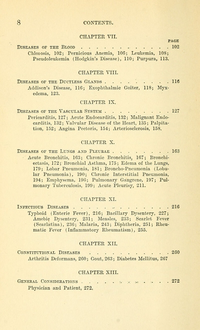 CHAPTER VII. PAGE Diseases of the Blood 102 Chlorosis, 102; Pernicious Anemia, 106; Leukemia, 108; Pseudoleukemia (Hodgkin's Disease), 110; Purpura, 113. CHAPTER VIII. Diseases of the Ductless Glands . . . 116 Addison's Disease, 116; Exophthalmic Goiter, 118; Myx- edema, 123. CHAPTER IX. Diseases of the Vasculae System 127 Pericarditis, 127; Acute Endocarditis, 132; Malignant Endo- carditis, 132; Valvular Disease of the Heart, 135; Palpita- tion, 152; Angina Pectoris, 154; Arteriosclerosis, 158. CHAPTER X. Diseases of the Lu>'gs a:xd Pletjeae 163 Acute Bronchitis, 163; Chronic Bronchitis^ 167; Bronchi- ectasis, 172; Bronchial Asthma, 175; Edema of the Lungs, 179; Lobar Pneumonia, 181; Broncho-Pneumonia (Lobu- lar Pneumonia), 190; Chronic Interstitial Pneumonia, 194; Emphysema, 196; Pulmonary Gangrene, 197; Pul- monary Tuberculosis, 199; Acute Pleurisy, 211. CHAPTER XL Infectious Diseases 216 Typhoid (Enteric Fever), 216; Bacillary Dysentery, 227; Amebi(? Dysentery, 231; Measles^ 233; Scarlet Fever (Scarlatina), 236; Malaria, 243; Diphtheria, 251; Rheu- matic Fever (Inflammatory Rheumatism), 255. CHAPTER XIL Constitutional Diseases 280 Arthritis Deformans, 260; Gout, 263; Diabetes Mellitus, 267 CHAPTER XIII. GENEBAL CoNSIDEEATIONS r. >: i.i . > . . 272 Physician and Patient, 272,