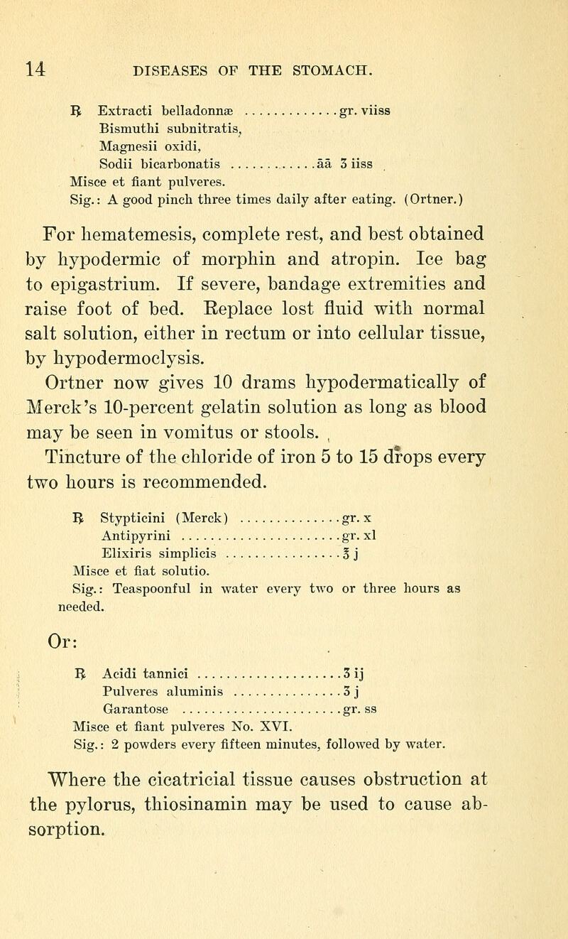 IJ Extract! belladonnae gr. viiss Bismuthi subnitratis, ■ Magnesii oxidi, Sodii bicarbonatis aa 3 iiss Misce et fiant pulveres. Sig.: A good pincb three times daily after eating. (Ortner.) For liematemesis, complete rest, and be^t obtained by hypodermic of morphin and atropin. Ice bag to epigastrium. If severe, bandage extremities and raise foot of bed. Replace lost fluid with normal salt solution, either in rectum or into cellular tissue, by hypodermoclysis. Ortner now gives 10 drams hypodermatically of Merck's 10-percent gelatin solution as long as blood may be seen in vomitus or stools. , Tincture of the chloride of iron 5 to 15 drops every two hours is recommended. IJ Stypticini (Merck) gr. x Antipyrini gr. xl Elixiris simplicis 5 j Misce et fiat solutio. Sig.: Teaspoonful in water every two or three hours as needed. Or: I^ Aeidi tannici 3 ij Pulveres aluminis 3 j Garantose gr. ss Misce et fiant pulveres No. XVI. Sig.: 2 powders every fifteen minutes, followed by water. Where the cicatricial tissue causes obstruction at the pylorus, thiosinamin may be used to cause ab- sorption.