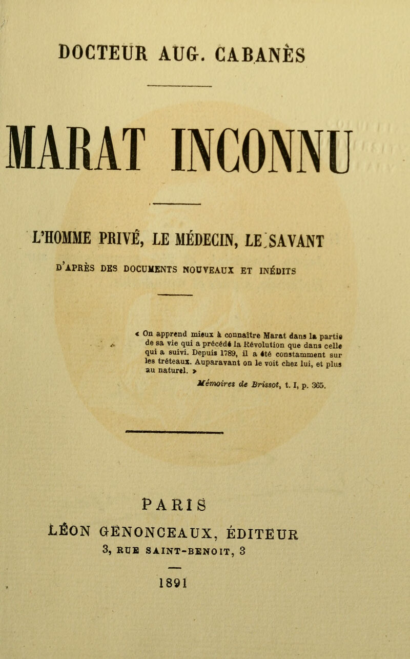 DOCTEUR AUG. CABANES MARAT INCONNU L'HOMME PRIVÉ, LE MÉDECIN, LE.SAVANT d'après des documents nouveaux et inédits < On apprend mieux à connaître Marat dans la partie de sa vie qui a précédé la Révolution que dans celle qui a suivi. Depuis 1789, il a été constamment sur les tréteaux. Auparavant on le voit chez lui, et plus au naturel. > Mémoires de Brissot, 1.1, p. 365, PARIS LÉON GËNONCEAUX, ÉDITEUR 3, RUE SAINT-BENOIT, 3 189Ï