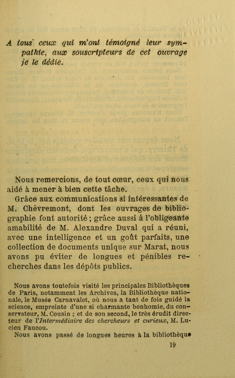 A tous ceux qui nCont témoigné leur sym^ pathie, aux souscripteurs de cet ouvrage je le dédie. Nous remercions, de tout cœur, ceux qui nous aidé à mener à bien cette tâche. Grâce aux communications si intéressantes de M. Chèvremont, dont les ouvrages de biblio- graphie font autorité ; grâce aussi à l'obligeante amabilité de M. Alexandre Duval qui a réuni, avec une intelligence et un goût parfaits, une collection de documents unique sur Marat, nous avons pu éviter de longues et pénibles re- cherches dans les dépôts publics. Nous avons toutefois visité les principales Bibliothèques de Paris, notamment les Archives, la Bibliothèque natio- nale, le Musée Carnavalet, où nous a tant de fois guidé la science, empreinte d'une si charmante bonhomie, du con- servateur, M. Cousin ; et de son second, le très érudit direc- teur de VIntermédiaire des chercheurs et curieux^ M. Lu- cien Faucou. Nous avons passé de longues heures à la bibliothèque 19