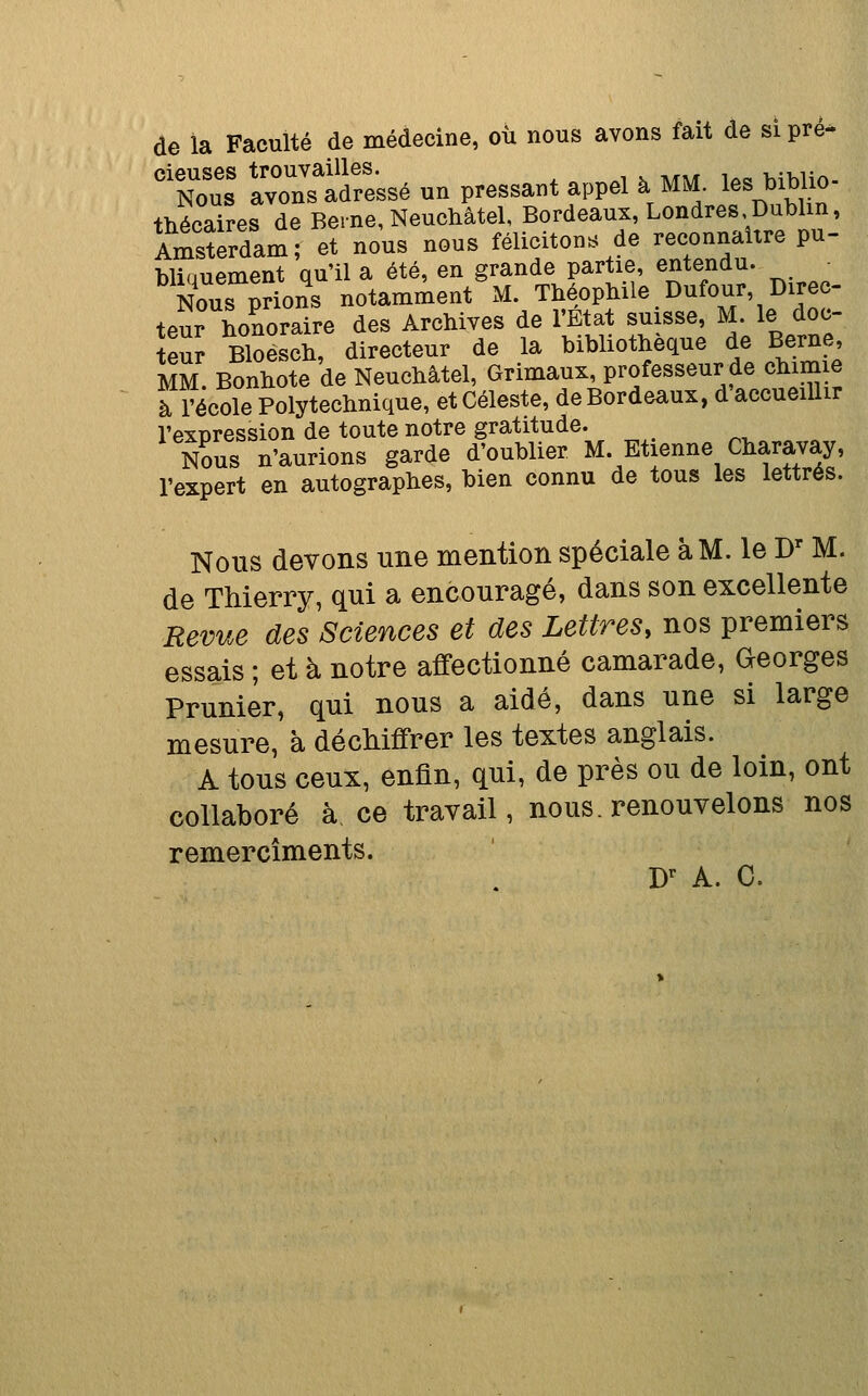 de la Faculté de médecine, où nous avons fait de si pré- To: IrnTadfe'ssé un pressant appel à MM. les biblio- thécaires de BeincNeuchâtel, Bordeaux, Londres Dublin, Amsterdam; et nous nous félicitons de reconnaître pu- bliauement qu'il a été, en grande partie, entendu. Nous prions notamment M. Théophile Dufour, Direc- teur honoraire des Archives de l'Etat suisse, M. le doc- teur Bloësch, directeur de la bibliothèque de Berne, MM. Bonhote de Neuchâtel, Grimaux, professeur de chimie à l'école Polytechnique, et Céleste, de Bordeaux, d accueillir l'expression de toute notre gratitude. N?us n'aurions garde d'oublier M. Etienne Charavay, l'expert en autographes, bien connu de tous les lettrés. Nous devons une mention spéciale à M. le D' M. de Thierry, qui a encouragé, dans son excellente Revue des Sciences et des Lettres, nos premiers essais ; et à notre affectionné camarade, Georges Prunier, qui nous a aidé, dans une si large mesure, à décMffrer les textes anglais. A tous ceux, enfin, qui, de près ou de loin, ont collaboré à ce travail, nous, renouvelons nos remercîments. D^ A. C.