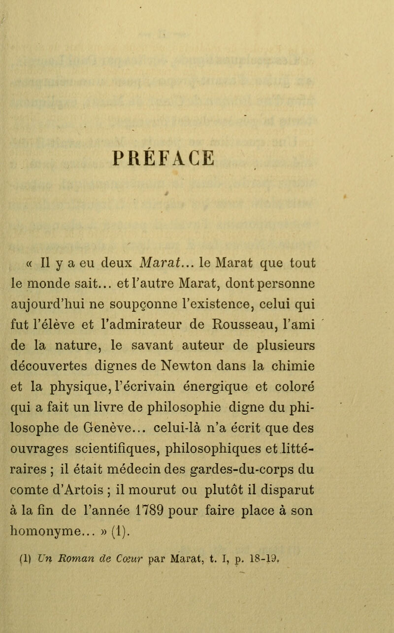 PRÉFACE <( Il y a eu deux Marat... le Marat que tout le monde sait... et l'autre Marat, dont personne aujourd'hui ne soupçonne l'existence, celui qui fut l'élève et l'admirateur de Rousseau, l'ami de la nature, le savant auteur de plusieurs découvertes dignes de Newton dans la chimie et la physique, l'écrivain énergique et coloré qui a fait un livre de philosophie digne du phi- losophe de Genève... celui-là n'a écrit que des ouvrages scientifiques, philosophiques et litté- raires ; il était médecin des gardes-du-corps du comte d'Artois ; il mourut ou plutôt il disparut à la fin de l'année 1789 pour faire place à son homonyme... » (1).