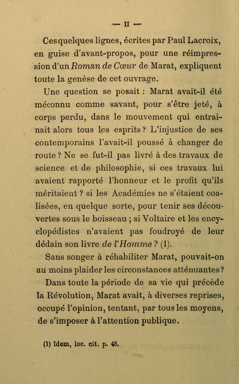 Ces quelques lignes, écrites par Paul Lacroix, en guise d'avant-propos, pour une réimpres- sion d'un Homan de Cœur de Marat, expliquent toute la genèse de cet ouvrage. Une question se posait : Marat avait-il été méconnu comme savant, pour s'être jeté, à corps perdu, dans le mouvement qui entraî- nait alors tous les esprits ? L'injustice de ses contemporains l'avait-il poussé à changer de route ? Ne se fut-il pas livré à des travaux de science et de philosophie, si ces travaux lui avaient rapporté l'honneur et le profit qu'ils méritaient ? si les Académies ne s'étaient coa- lisées, en quelque sorte, pour tenir ses décou- vertes sous le boisseau ; si Voltaire et les ency- clopédistes n'avaient pas foudroyé de leur dédain son livre de VHomme ? (1). Sans songer à réhabiliter Marat, pouvait-on au moins plaider les circonstances atténuantes? Dans toute la période de sa vie qui précède la Révolution, Marat avait, à diverses reprises, occupé l'opinion, tentant, par tous les moyens, de s'imposer à l'attention publique. (l) Idem, loc. cit. p. 48.