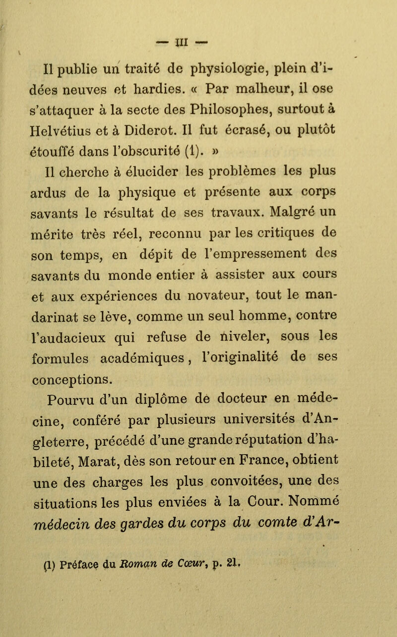 Il publie un traité de physiologie, plein d'i- dées neuves et hardies. « Par malheur, il ose s'attaquer à la secte des Philosophes, surtout à Helvétius et à Diderot. Il fut écrasé, ou plutôt étouffé dans l'obscurité (1). » Il cherche à élucider les problèmes les plus ardus de la physique et présente aux corps savants le résultat de ses travaux. Malgré un mérite très réel, reconnu par les critiques de son temps, en dépit de l'empressement des savants du monde entier à assister aux cours et aux expériences du novateur, tout le man- darinat se lève, comme un seul homme, contre l'audacieux qui refuse de niveler, sous les formules académiques, l'originalité de ses conceptions. ^ Pourvu d'un diplôme dé docteur en méde- cine, conféré par plusieurs universités d'An- gleterre, précédé d'une grande réputation d'ha- bileté, Marat, dès son retour en France, obtient une des charges les plus convoitées, une des situations les plus enviées à la Cour. Nommé médecin des gardes du corps du comte d'Ar- (1) Préface du Roman de Cœur^ p. 21,