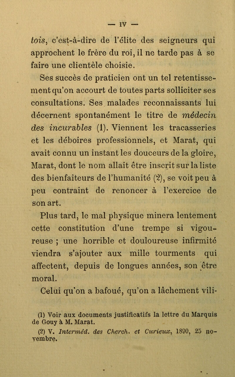 fois, c'est-à-dire de l'élite des seigneurs qui approchent le frère du roi, il ne tarde pas à se faire une clientèle choisie. Ses succès de praticien ont un tel retentisse- ment qu'on accourt de toutes parts solliciter ses consultations. Ses malades reconnaissants lui décernent spontanément le titre de médecin des incurahles (1). Viennent les tracasseries et les déboires professionnels, et Marat, qui avait connu un instant les douceurs de la gloire, Marat, dont le nom allait être inscrit sur la liste des bienfaiteurs de l'humanité (2), se voit peu à peu contraint de renoncer à l'exercice de son art. Plus tard, le mal physique minera lentement cette constitution d'une trempe si vigou- reuse ; une horrible et douloureuse infirmité viendra s'ajouter aux mille tourments qui affectent, depuis de longues années, son être moral. Celui qu'on a bafoué, qu'on a lâchement vili- (1) Voir aux documents justificatifs la lettre du Marquis de Gouy à M. Marat. (2) V. Interméd. des Cherch, et Curieux^ 1890, 25 no- vembre.