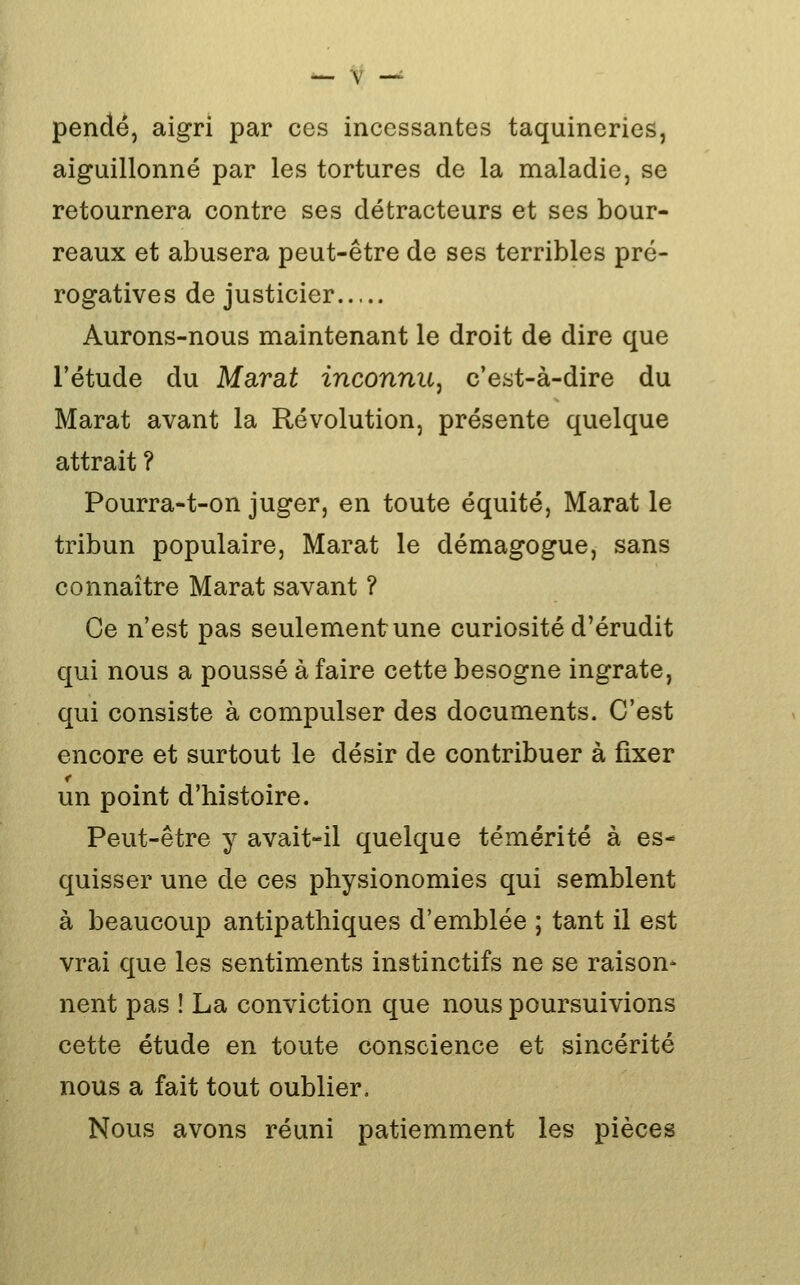 pende, aigri par ces incessantes taquineries, aiguillonné par les tortures de la maladie, se retournera contre ses détracteurs et ses bour- reaux et abusera peut-être de ses terribles pré- rogatives de justicier Aurons-nous maintenant le droit de dire que l'étude du Marat inconnu, c'est-à-dire du Marat avant la Révolution, présente quelque attrait ? Pourra-t-on juger, en toute équité, Marat le tribun populaire, Marat le démagogue, sans connaître Marat savant ? Ce n'est pas seulement une curiosité d'érudit qui nous a poussé à faire cette besogne ingrate, qui consiste à compulser des documents. C'est encore et surtout le désir de contribuer à fixer un point d'histoire. Peut-être y avait-il quelque témérité à es- quisser une de ces physionomies qui semblent à beaucoup antipathiques d'emblée ; tant il est vrai que les sentiments instinctifs ne se raison- nent pas ! La conviction que nous poursuivions cette étude en toute conscience et sincérité nous a fait tout oublier. Nous avons réuni patiemment les pièces