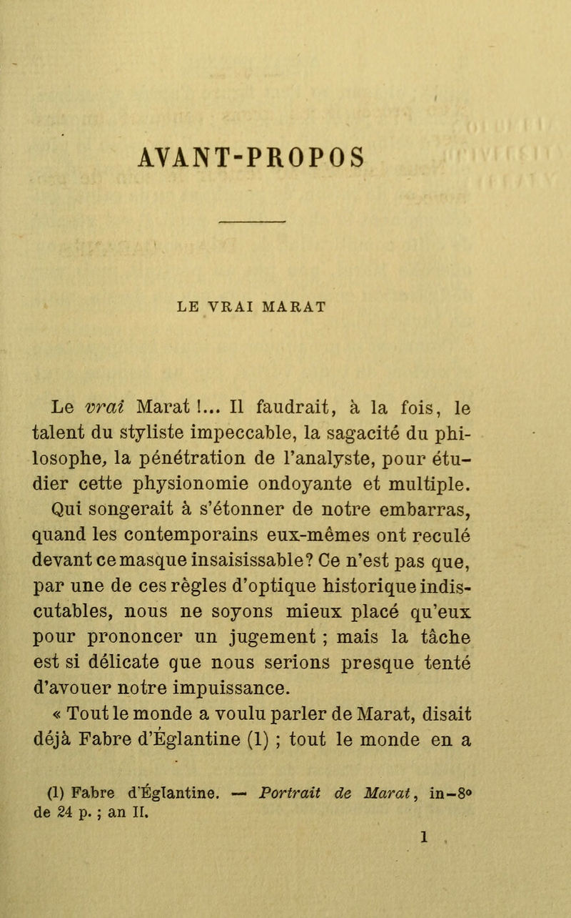 AVANT-PROPOS LE VRAI MARAT Le vrai Marat 1... Il faudrait, à la fois, le talent du styliste impeccable, la sagacité du phi- losophe, la pénétration de l'analyste, pour étu- dier cette physionomie ondoyante et multiple. Qui songerait à s'étonner de notre embarras, quand les contemporains eux-mêmes ont reculé devant ce masque insaisissable? Ce n'est pas que, par une de ces règles d'optique historique indis- cutables, nous ne soyons mieux placé qu'eux pour prononcer un jugement ; mais la tâche est si délicate que nous serions presque tenté d'avouer notre impuissance. « Tout le monde a voulu parler de Marat, disait déjà Fabre d'Églantine (1) ; tout le monde en a (1) Fabre d'Églantine. — Portrait de Marat, in-8» de 24 p. ; an II.