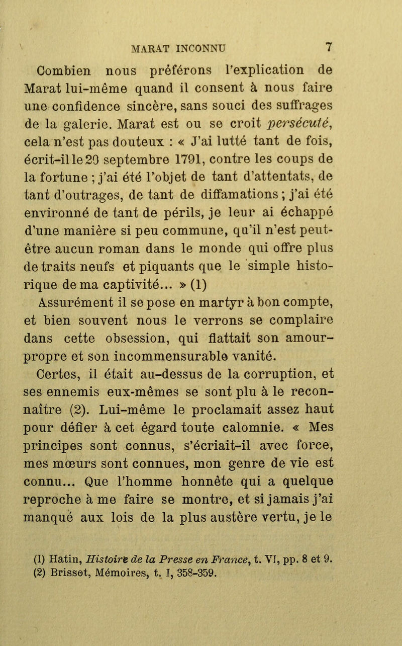 Combien nous préférons l'explication de Marat lui-même quand il consent à nous faire une confidence sincère, sans souci des suffrages de la galerie. Marat est ou se croit persécuté, cela n'est pas douteux : « J'ai lutté tant de fois, écrit-il le 29 septembre 1791, contre les coups de la fortune ; j'ai été l'objet de tant d'attentats, de tant d'outrages, de tant de diffamations ; j'ai été environné de tant de périls, je leur ai échappé d'une manière si peu commune, qu'il n'est peut- être aucun roman dans le monde qui offre plus de traits neufs et piquants que le simple histo- rique de ma captivité... » (1) Assurément il se pose en martyr à bon compte, et bien souvent nous le verrons se complaire dans cette obsession, qui flattait son amour- propre et son incommensurable vanité. Certes, il était au-dessus de la corruption, et ses ennemis eux-mêmes se sont plu à le recon- naître (2). Lui-même le proclamait assez haut pour défier à cet égard toute calomnie. « Mes principes sont connus, s'écriait-il avec force, mes mœurs sont connues, mon genre de vie est connu... Que l'homme honnête qui a quelque reproche à me faire se montre, et si jamais j'ai manqué aux lois de la plus austère vertu, je le (1) Hatin, Histoire de la Presse en France^ t. VI, pp. 8 et 9. (2) Brisset, Mémoires, t. I, 358-359.