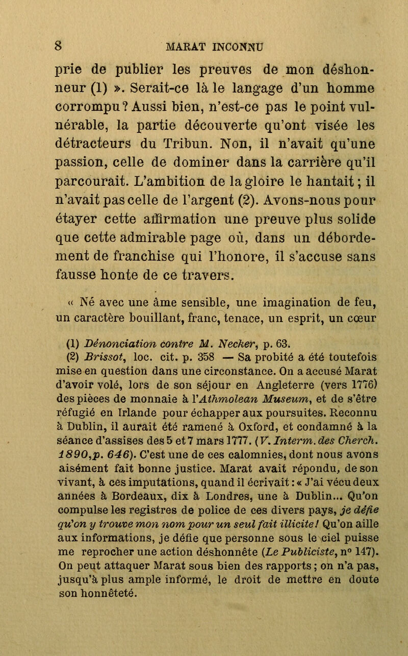 prie de publier les preuves de mon déshon- neur (1) ». Serait-ce là le langage d'un homme corrompu? Aussi bien, n'est-ce pas le point vul- nérable, la partie découverte qu'ont visée les détracteurs du Tribun. Non, il n'avait qu'une passion, celle de dominer dans la carrière qu'il parcourait. L'ambition de la gloire le hantait ; il n'avait pas celle de l'argent (2). Avons-nous pour étayer cette affirmation une preuve plus solide que cette admirable page où, dans un déborde- ment de franchise qui l'honore, il s'accuse sans fausse honte de ce travers. « Né avec une âme sensible, une imagination de feu, un caractère bouillant, franc, tenace, un esprit, un cœur (1) Dénonciation contre M. Necker, p. 63. (2) Brissot, loc. cit. p. 358 — Sa probité a été toutefois mise en question dans une circonstance. On a accusé Marat d'avoir volé, lors de son séjour en Angleterre (vers 1776) des pièces de monnaie à VAthmolean Muséum^ et de s'être réfugié en Irlande pour échapper aux poursuites. Reconnu à Dublin, il aurait été ramené à Oxford, et condamné à la séance d'assises des 5 et 7 mars 1777. ( V. Interm. des Cherch. î890,p. 646). C'est une de ces calomnies, dont nous avons aisément fait bonne justice. Marat avait répondu, de son vivant, à ces imputations, quand il écrivait : « J'ai vécu deux années à Bordeaux, dix à Londres, une à Dublin... Qu'on compulse les registres de police de ces divers pays, je défie qvCon y trouve mon nom pour un seul fait illicite/ Qu'on aille aux informations, je défie que personne sous le ciel puisse me reprocher une action déshonnête {Le Publiciste, n» 147). On peut attaquer Marat sous bien des rapports ; on n'a pas, jusqu'à plus ample informé, le droit de mettre en doute son honnêteté.