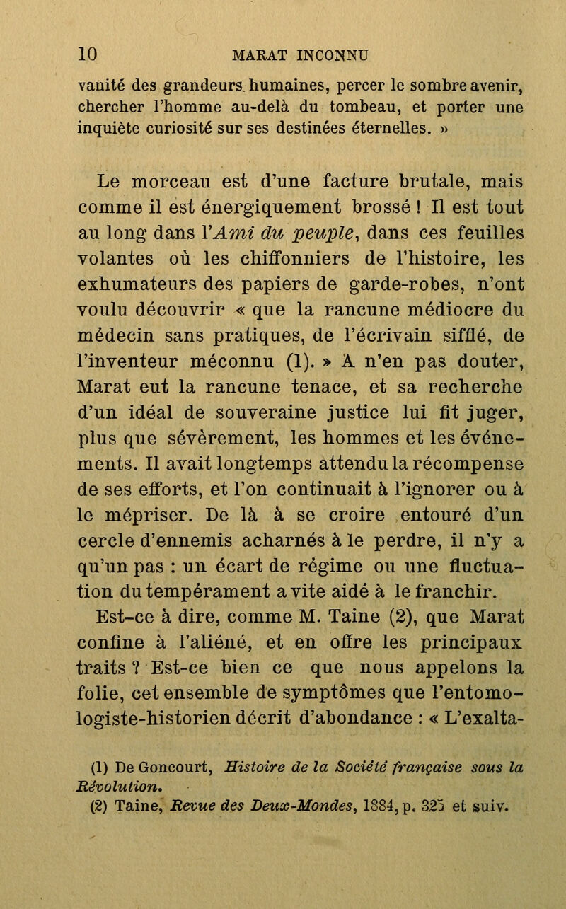 vanité des grandeurs, humaines, percer le sombre avenir, chercher l'homme au-delà du tombeau, et porter une inquiète curiosité sur ses destinées éternelles. » Le morceau est d'une facture brutale, mais comme il est énergiquement brossé ! Il est tout au long dans VAmi du peuple^ dans ces feuilles volantes où les chiffonniers de l'histoire, les exhumateurs des papiers de garde-robes, n'ont voulu découvrir « que la rancune médiocre du médecin sans pratiques, de l'écrivain sifflé, de l'inventeur méconnu (1). » A n'en pas douter, Marat eut la rancune tenace, et sa recherche d'un idéal de souveraine justice lui fit juger, plus que sévèrement, les hommes et les événe- ments. Il avait longtemps attendu la récompense de ses efforts, et l'on continuait à l'ignorer ou à le mépriser. De là à se croire entouré d'un cercle d'ennemis acharnés à le perdre, il n'y a qu'un pas : un écart de régime ou une fluctua- tion du tempérament a vite aidé à le franchir. Est-ce à dire, comme M. Taine (2), que Marat confine à l'aliéné, et en offre les principaux traits ? Est-ce bien ce que nous appelons la folie, cet ensemble de symptômes que l'entomo- logiste-historien décrit d'abondance : « L'exalta- (1) De Goncourt, Histoire de la Société française sous la Révolution* (2) Taine, Revue des Deux-Mondes^ 1884, p, 323 et suiv.