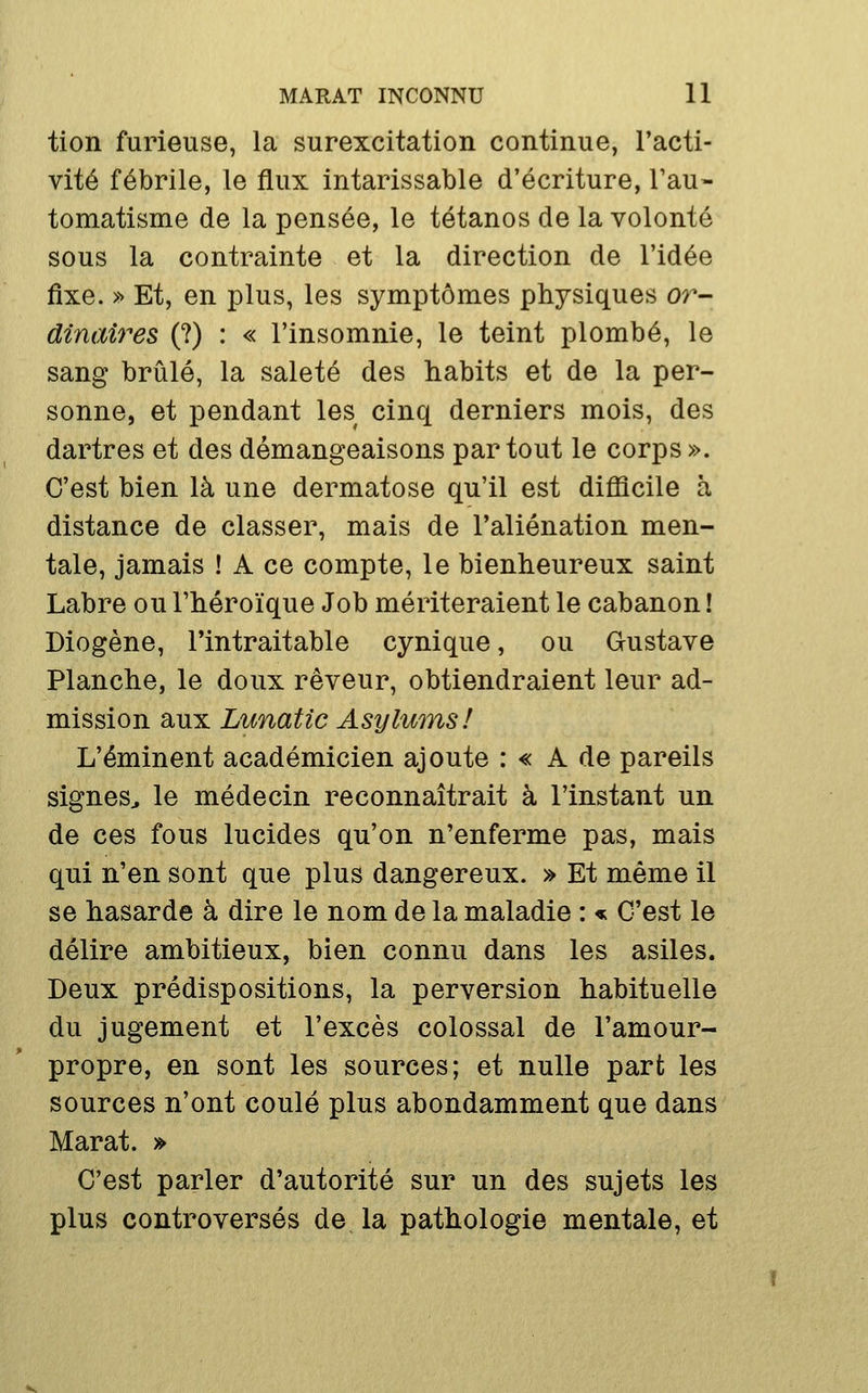 tion furieuse, la surexcitation continue, l'acti- vité fébrile, le flux intarissable d'écriture, Tau- tomatisme de la pensée, le tétanos de la volonté sous la contrainte et la direction de l'idée fixe. » Et, en plus, les symptômes physiques 07^- dînaires (?) : « l'insomnie, le teint plombé, le sang brûlé, la saleté des habits et de la per- sonne, et pendant les cinq derniers mois, des dartres et des démangeaisons partout le corps ». C'est bien là une dermatose qu'il est difficile à distance de classer, mais de l'aliénation men- tale, jamais ! A ce compte, le bienheureux saint Labre ou l'héroïque Job mériteraient le cabanon ! Diogène, l'intraitable cynique, ou Gustave Planche, le doux rêveur, obtiendraient leur ad- mission aux Lunatic Asylwnsl L'éminent académicien ajoute : « A de pareils signes^ le médecin reconnaîtrait à l'instant un de ces fous lucides qu'on n'enferme pas, mais qui n'en sont que plus dangereux. » Et même il se hasarde à dire le nom de la maladie : « C'est le délire ambitieux, bien connu dans les asiles. Deux prédispositions, la perversion habituelle du jugement et l'excès colossal de l'amour- propre, en sont les sources; et nulle part les sources n'ont coulé plus abondamment que dans Marat. » C'est parler d'autorité sur un des sujets les plus controversés de la pathologie mentale, et