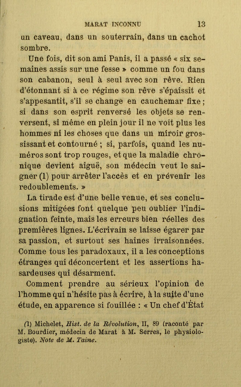 un caveau, dans un souterrain, dans un cachot sombre. Une fois, dit son ami Panis, il a passé « six se- maines assis sur une fesse » comme un fou dans son cabanon, seul à seul avec son rêve. Rien d'étonnant si à ce régime son rêve s'épaissit et s'appesantit, s'il se change en cauchemar fixe ; si dans son esprit renversé les objets se ren- versent, si même en plein jour il ne voit plus les hommes ni les choses que dans un miroir gros- sissant et contourné ; si, parfois, quand les nu- méros sont trop rouges, et que la maladie chro- nique devient aiguë, son médecin veut le sai- gner (1) pour arrêter l'accès et en prévenir les redoublements. » La tirade est d'une belle venue, et ses conclu- sions mitigées font quelque peu oublier l'indi- gnation feinte, mais les erreurs bien réelles des premières lignes. L'écrivain se laisse égarer par sa passion, et surtout ses haines irraisonnées. Comme tous les paradoxaux, il a les conceptions étranges qui déconcertent et les assertions ha- sardeuses qui désarment. Comment prendre au sérieux l'opinion de l'homme qui n'hésite pas à écrire, à la suite d'une étude, en apparence si fouillée : « Un chef d'État (1) Michelet, Hist. de la Révolution^ II, 89 (raconté par M. Bourdier, médecin de Marat à M. Serres, le physiolo- giste). Note de M. Taine.