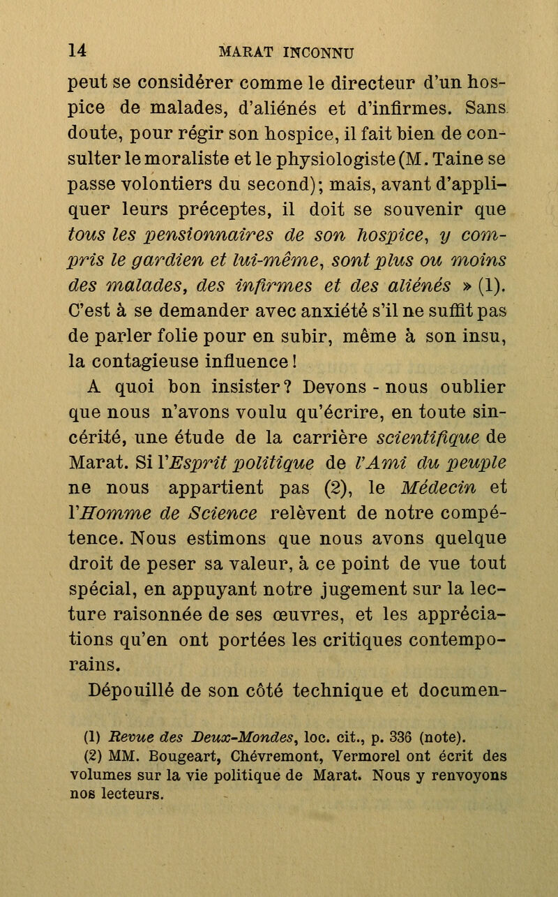 peut se considérer comme le directeur d'un hos- pice de malades, d'aliénés et d'infirmes. Sans doute, pour régir son hospice, il fait bien de con- sulter le moraliste et le physiologiste (M. Taine se passe volontiers du second); mais, avant d'appli- quer leurs préceptes, il doit se souvenir que tous les pensionnaires de son hospice^ y com- pris le gardien et lui-même^ sont plus ou moins des m^aladeSf des infirmes et des aliénés » (1). C'est à se demander avec anxiété s'il ne suffit pas de parler folie pour en subir, même à son insu, la contagieuse influence ! A quoi bon insister? Devons - nous oublier que nous n'avons voulu qu'écrire, en toute sin- cérité, une étude de la carrière scientifique de Marat. Si VEsprit politique de VAm^i du peuple ne nous appartient pas (2), le Médecin et VITomme de Science relèvent de notre compé- tence. Nous estimons que nous avons quelque droit de peser sa valeur, à ce point de vue tout spécial, en appuyant notre jugement sur la lec- ture raisonnée de ses œuvres, et les apprécia- tions qu'en ont portées les critiques contempo- rains. Dépouillé de son côté technique et documen- (1) Revue des Deux-Mondes^ loc. cit., p. 336 (note). (2) MM. Bougeart, Chévremont, Vermorel ont écrit des volumes sur la vie politique de Marat. Nous y renvoyons nos lecteurs.