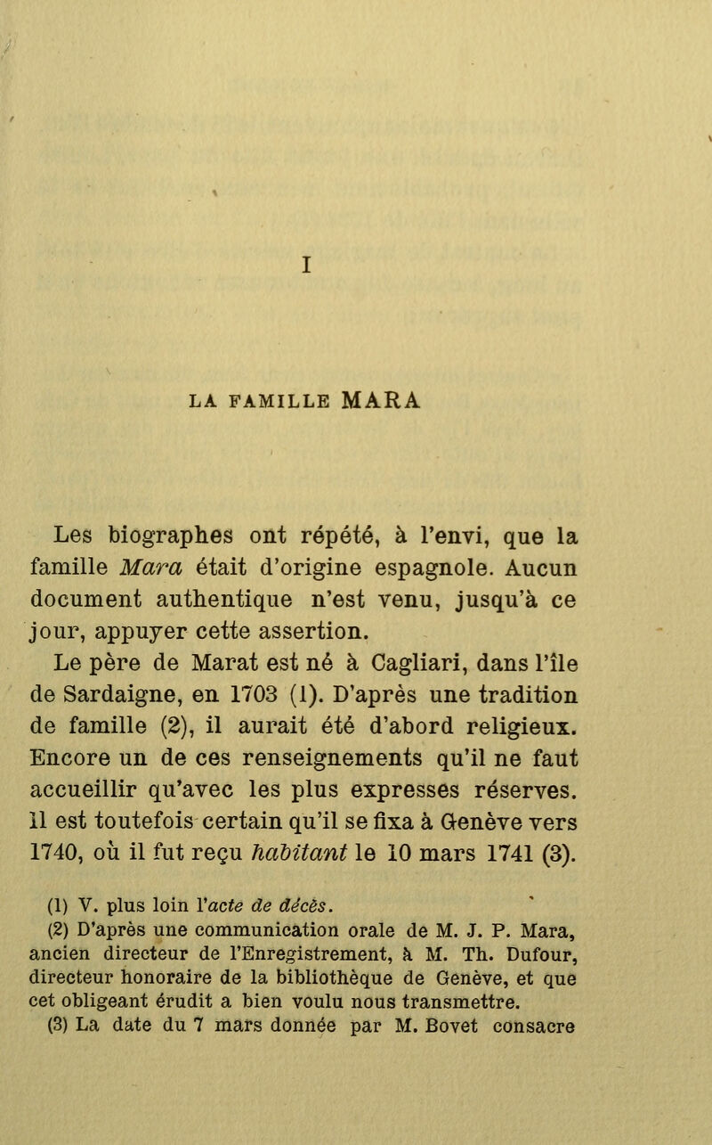 LA FAMILLE MARA Les biographes ont répété, à l'envi, que la famille Mara était d'origine espagnole. Aucun document authentique n'est venu, jusqu'à ce jour, appuyer cette assertion. Le père de Marat est né à Cagliari, dans l'île de Sardaigne, en 1703 (1). D'après une tradition de famille (2), il aurait été d'abord religieux. Encore un de ces renseignements qu'il ne faut accueillir qu'avec les plus expresses réserves, il est toutefois certain qu'il se fixa à Genève vers 1740, où il fut reçu haMtant le 10 mars 1741 (3). (1) V. plus loin Vacte de décès. (2) D'après une communication orale de M. J. P. Mara, ancien directeur de l'Enregistrement, à M. Th. Dufour, directeur honoraire de la bibliothèque de Genève, et que cet obligeant érudit a bien voulu nous transmettre.