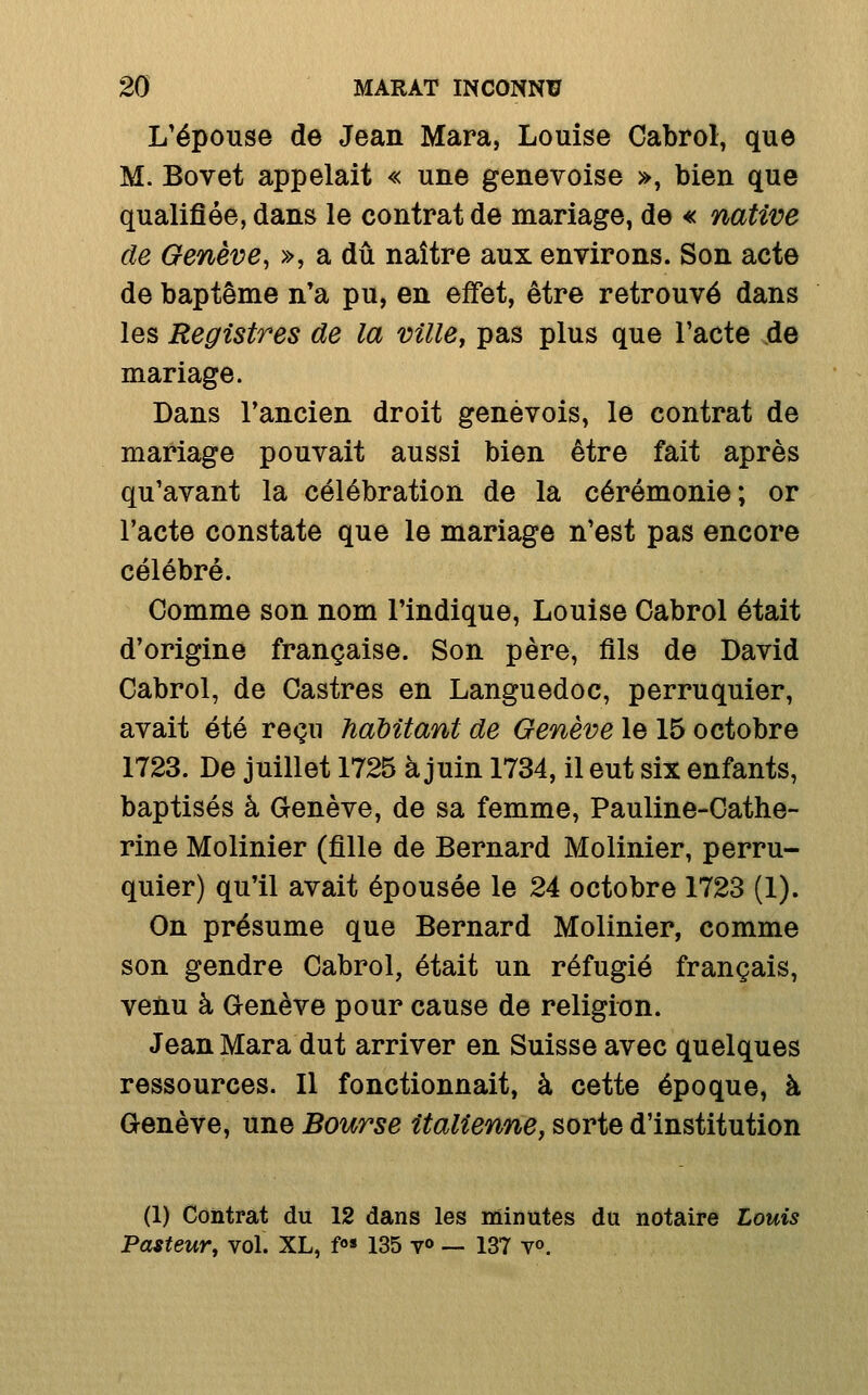 L'épouse de Jean Mara, Louise Cabrol, que M. Bovet appelait « une genevoise », bien que qualifiée, dans le contrat de mariage, de « native de Genève^ », a dû naître aux environs. Son acte de baptême n*a pu, en effet, être retrouvé dans les Registres de la ville, pas plus que l'acte de mariage. Dans Tancien droit genevois, le contrat de mariage pouvait aussi bien être fait après qu'avant la célébration de la cérémonie; or l'acte constate que le mariage n'est pas encore célébré. Comme son nom l'indique, Louise Gabrol était d'origine française. Son père, fils de David Cabrol, de Castres en Languedoc, perruquier, avait été reçu haMtant de Genève le 15 octobre 1723. De juillet 1725 à juin 1734, il eut six enfants, baptisés à Genève, de sa femme, Pauline-Cathe- rine Molinier (fille de Bernard Molinier, perru- quier) qu'il avait épousée le 24 octobre 1723 (1). On présume que Bernard Molinier, comme son gendre Cabrol, était un réfugié français, venu à Genève pour cause de religion. Jean Mara dut arriver en Suisse avec quelques ressources. Il fonctionnait, à cette époque, à Genève, une Bourse italienne, sorte d'institution (1) Contrat du 12 dans les Minutes du notaire Louis Pasteur, vol. XL, f 135 v«> — 137 v».