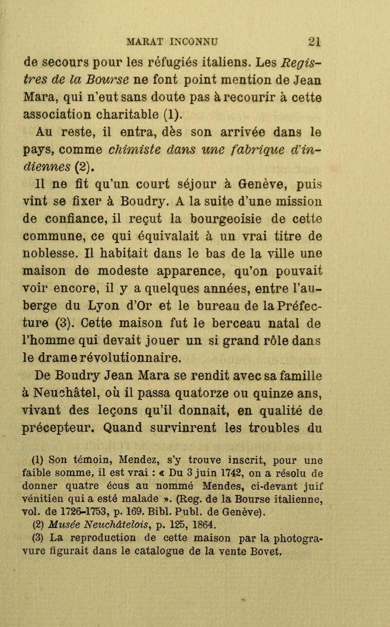 de secours pour les réfugiés italiens. Les Regis- tres de la Bourse ne font point mention de Jean Mara, qui n'eut sans doute pas à recourir à cette association charitable (1). Au reste, il entra, dès son arrivée dans le pays, comme chimiste dans une fabrique d'in- diennes (2). 11 ne fît qu'un court séjour à Genève, puis vint se fixer à Boudry. A la suite d'une mission de confiance, il reçut la bourgeoisie de cette commune, ce qui équivalait à un vrai titre de noblesse. Il habitait dans le bas de la ville une maison de modeste apparence, qu'on pouvait voir encore, il y a quelques années, entre l'au- berge du Lyon d'Or et le bureau de la Préfec- ture (3). Cette maison fut le berceau natal de l'homme qui devait jouer un si grand rôle dans le drame révolutionnaire. De Boudry Jean Mara se rendit avec sa famille à Neuchâtel, où il passa quatorze ou quinze ans, vivant des leçons qu'il donnait, en qualité de précepteur. Quand survinrent les troubles du (1) Son témoin, Mendez, s'y trouve inscrit, pour une faible somme, il est vrai : « Du 3 juin 1742, on a résolu de donner quatre écus au nommé Mendes, ci-devant juif vénitien qui a esté malade ». (Reg. de la Bourse italienne, vol. de 172&-1753, p. 169. Bibl. Publ. de Genève). (2) Musée NeucMtelois, p. 125, 1864. (3) La reproduction de cette maison par la photogra- vure figurait dans le catalogue de la vente Bovet.