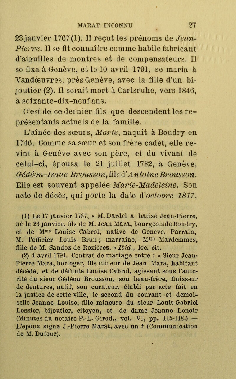 23 janvier 1767(1). Il reçut les prénoms de Jean- Pierre. Il se fit connaître comme habile fabricant d'aiguilles de montres et de compensateurs. Il se fixa à Genève, et le 10 avril 1791, se maria à Vandœuvres, près Genève, avec la fille d'un bi- joutier (2). Il serait mort à Carlsruhe, vers 1846, à soixante-dix-neuf ans. C'est de ce dernier fils que descendent les re- présentants actuels de la famille. L'aînée des sœurs, Marie^ naquit à Boudry en 1746. Comme sa sœur et son frère cadet, elle re- vint à Genève avec son père, et du vivant de celui-ci, épousa le 21 juillet 1782, à Genève, Gédéon-Isaac Broussofijûlsd'AntoineBrousson. Elle est souvent appelée Marie-Madeleine. Son acte de décès, qui porte la date d'octobre 1817, (1) Le 17 janvier 1767, « M. Dardel a batizé Jean-Pierre, né le 23 janvier, fils de M. Jean Mara, bourgeois de Boudry, et de Mi9 Louise Cabrol, native de Genève. Parrain, M. l'cfficier Louis Brun ; marraine, M^e Mardemmes, fille de M. Sandoz de Rozières. » Ihid., loc. cit. (2) 4 avril 1791. Contrat de mariage entre : « Sieur Jean- Pierre Mara, horloger, fils mineur de Jean Mara, habitant décédé, et de défunte Louise Cabrol, agissant sous l'auto- rité du sieur Gédéon Brousson, son beau-frère, finisseur de dentures, natif, son curateur, établi par acte fait en la justice de cette ville, le second du courant et demoi- selle Jeanne-Louise, fille mineure du sieur Louis-Gabriel Lossier, bijoutier, citoyen, et de dame Jeanne Lenoir (Minutes du notaire P.-L. Girod., vol. VI, pp. 115-118.) — L*époux signe J.-Pierre Marat, avec un t (Communication de M. Dufour).