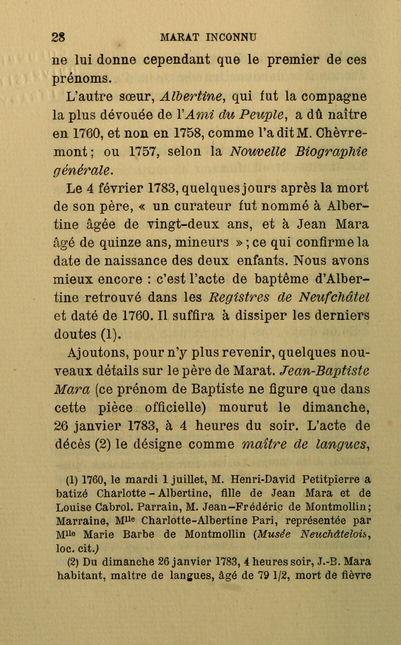 ne lui donne cependant que le premier de ces prénoms. L'autre sœur, AWertine, qui fut la compagne la plus dévouée de VAmi du Peuple, a dû naître en 1760, et non en 1758, comme Ta dit M. Chèvre- mont; ou 1757, selon la Nouvelle Biographie générale. Le 4 février 1783, quelques jours après la mort de son père, « un curateur fut nommé à Alber- tine âgée de vingt-deux ans, et à Jean Mara âgé de quinze ans, mineurs » ; ce qui confirme la date de naissance des deux enfants. Nous avons mieux encore : c'est l'acte de baptême d'Alber- tine retrouvé dans les Registres de Neufchâtel et daté de 1760. Il suffira à dissiper les derniers doutes (1). Ajoutons, pour n'y plus revenir, quelques nou- veaux détails sur le père de Marat. Jean-Baptiste Mara (ce prénom de Baptiste ne figure que dans cette pièce officielle) mourut le dimanche, 26 janvier 1783, à 4 heures du soir. L'acte de décès (2) le désigne comme maître de langues, (1) 1760, le mardi 1 juillet, M. Henri-David Petitpierre a batizé Charlotte - Albertine, fille de Jean Mara et de Louise Cabrol. Parrain, M. Jean-Frédéric de Montmoliin; Marraine, M® Charlotte-Albertine Pari, représentée par Mii« Marie Barbe de Montmoliin {Musée Neuchdtelois, loc. cit.> (2) Du dimanche 26 janvier 1783, 4 heures soir, J.-B. Mara habitant, maître de langues, âgé de 79 1/2, mort de fièvre